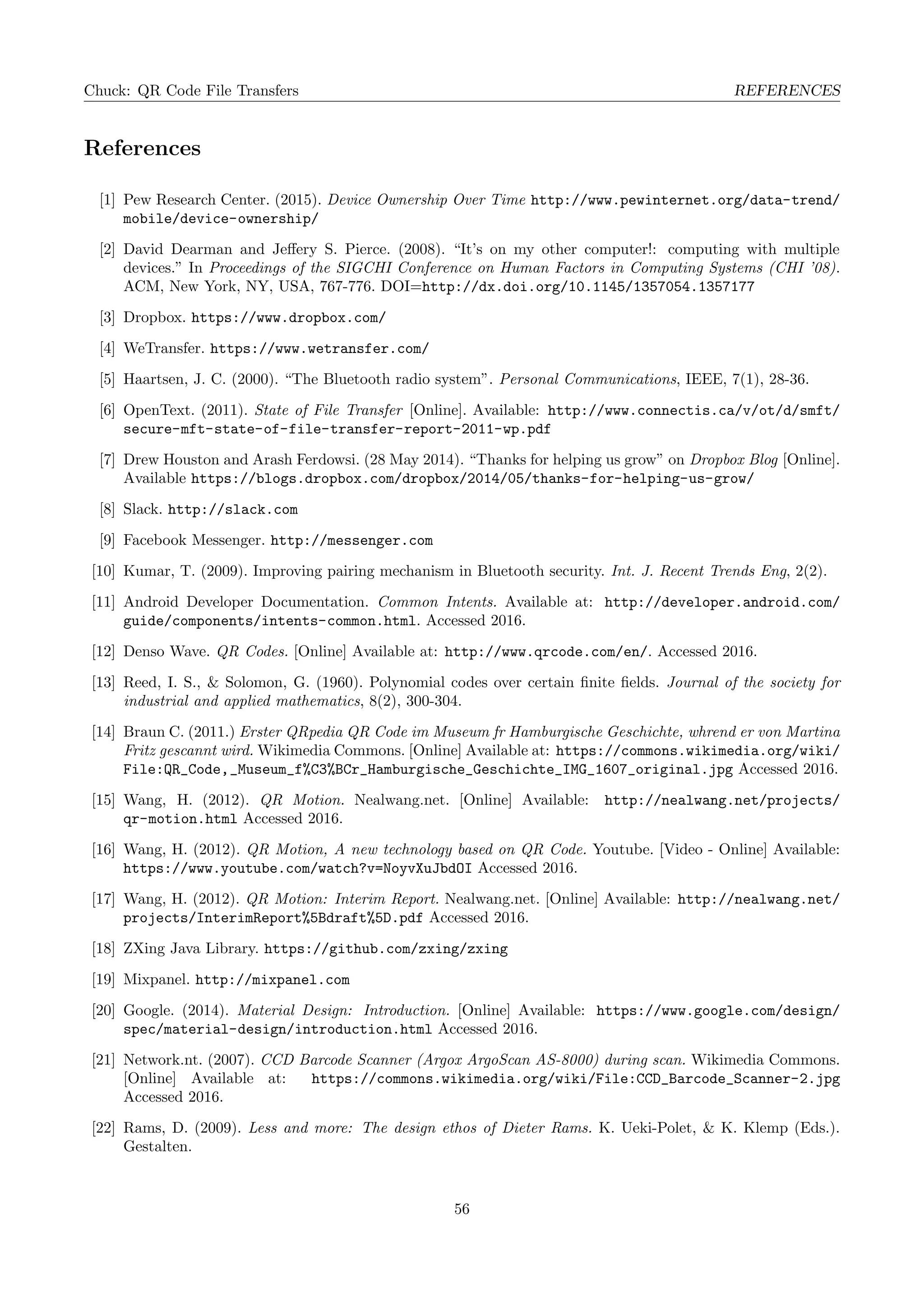 Chuck: QR Code File Transfers REFERENCES
References
[1] Pew Research Center. (2015). Device Ownership Over Time http://www.pewinternet.org/data-trend/
mobile/device-ownership/
[2] David Dearman and Jeﬀery S. Pierce. (2008). “It’s on my other computer!: computing with multiple
devices.” In Proceedings of the SIGCHI Conference on Human Factors in Computing Systems (CHI ’08).
ACM, New York, NY, USA, 767-776. DOI=http://dx.doi.org/10.1145/1357054.1357177
[3] Dropbox. https://www.dropbox.com/
[4] WeTransfer. https://www.wetransfer.com/
[5] Haartsen, J. C. (2000). “The Bluetooth radio system”. Personal Communications, IEEE, 7(1), 28-36.
[6] OpenText. (2011). State of File Transfer [Online]. Available: http://www.connectis.ca/v/ot/d/smft/
secure-mft-state-of-file-transfer-report-2011-wp.pdf
[7] Drew Houston and Arash Ferdowsi. (28 May 2014). “Thanks for helping us grow” on Dropbox Blog [Online].
Available https://blogs.dropbox.com/dropbox/2014/05/thanks-for-helping-us-grow/
[8] Slack. http://slack.com
[9] Facebook Messenger. http://messenger.com
[10] Kumar, T. (2009). Improving pairing mechanism in Bluetooth security. Int. J. Recent Trends Eng, 2(2).
[11] Android Developer Documentation. Common Intents. Available at: http://developer.android.com/
guide/components/intents-common.html. Accessed 2016.
[12] Denso Wave. QR Codes. [Online] Available at: http://www.qrcode.com/en/. Accessed 2016.
[13] Reed, I. S., & Solomon, G. (1960). Polynomial codes over certain ﬁnite ﬁelds. Journal of the society for
industrial and applied mathematics, 8(2), 300-304.
[14] Braun C. (2011.) Erster QRpedia QR Code im Museum fr Hamburgische Geschichte, whrend er von Martina
Fritz gescannt wird. Wikimedia Commons. [Online] Available at: https://commons.wikimedia.org/wiki/
File:QR_Code,_Museum_f%C3%BCr_Hamburgische_Geschichte_IMG_1607_original.jpg Accessed 2016.
[15] Wang, H. (2012). QR Motion. Nealwang.net. [Online] Available: http://nealwang.net/projects/
qr-motion.html Accessed 2016.
[16] Wang, H. (2012). QR Motion, A new technology based on QR Code. Youtube. [Video - Online] Available:
https://www.youtube.com/watch?v=NoyvXuJbdOI Accessed 2016.
[17] Wang, H. (2012). QR Motion: Interim Report. Nealwang.net. [Online] Available: http://nealwang.net/
projects/InterimReport%5Bdraft%5D.pdf Accessed 2016.
[18] ZXing Java Library. https://github.com/zxing/zxing
[19] Mixpanel. http://mixpanel.com
[20] Google. (2014). Material Design: Introduction. [Online] Available: https://www.google.com/design/
spec/material-design/introduction.html Accessed 2016.
[21] Network.nt. (2007). CCD Barcode Scanner (Argox ArgoScan AS-8000) during scan. Wikimedia Commons.
[Online] Available at: https://commons.wikimedia.org/wiki/File:CCD_Barcode_Scanner-2.jpg
Accessed 2016.
[22] Rams, D. (2009). Less and more: The design ethos of Dieter Rams. K. Ueki-Polet, & K. Klemp (Eds.).
Gestalten.
56
 