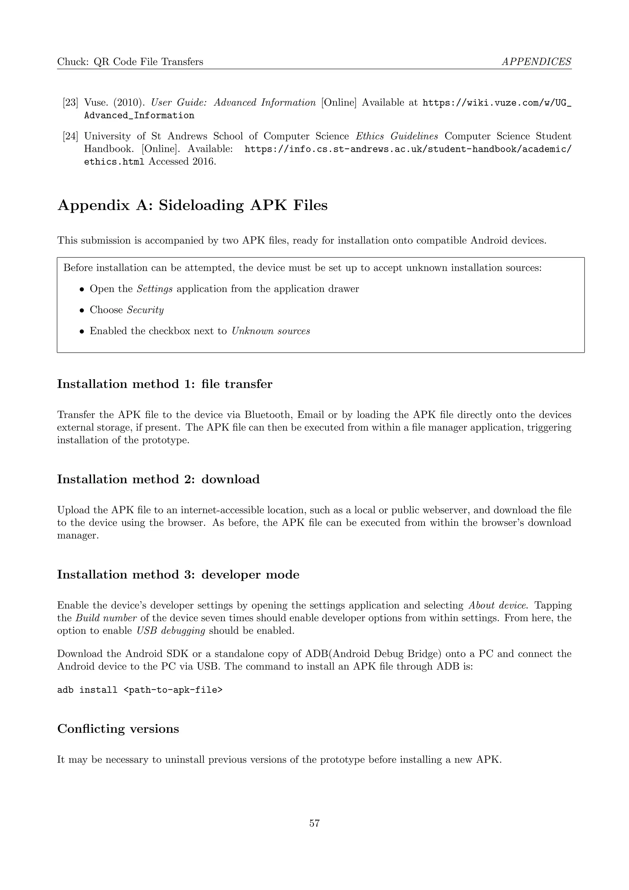 Chuck: QR Code File Transfers APPENDICES
[23] Vuse. (2010). User Guide: Advanced Information [Online] Available at https://wiki.vuze.com/w/UG_
Advanced_Information
[24] University of St Andrews School of Computer Science Ethics Guidelines Computer Science Student
Handbook. [Online]. Available: https://info.cs.st-andrews.ac.uk/student-handbook/academic/
ethics.html Accessed 2016.
Appendix A: Sideloading APK Files
This submission is accompanied by two APK ﬁles, ready for installation onto compatible Android devices.
Before installation can be attempted, the device must be set up to accept unknown installation sources:
• Open the Settings application from the application drawer
• Choose Security
• Enabled the checkbox next to Unknown sources
Installation method 1: ﬁle transfer
Transfer the APK ﬁle to the device via Bluetooth, Email or by loading the APK ﬁle directly onto the devices
external storage, if present. The APK ﬁle can then be executed from within a ﬁle manager application, triggering
installation of the prototype.
Installation method 2: download
Upload the APK ﬁle to an internet-accessible location, such as a local or public webserver, and download the ﬁle
to the device using the browser. As before, the APK ﬁle can be executed from within the browser’s download
manager.
Installation method 3: developer mode
Enable the device’s developer settings by opening the settings application and selecting About device. Tapping
the Build number of the device seven times should enable developer options from within settings. From here, the
option to enable USB debugging should be enabled.
Download the Android SDK or a standalone copy of ADB(Android Debug Bridge) onto a PC and connect the
Android device to the PC via USB. The command to install an APK ﬁle through ADB is:
adb install <path-to-apk-file>
Conﬂicting versions
It may be necessary to uninstall previous versions of the prototype before installing a new APK.
57
 