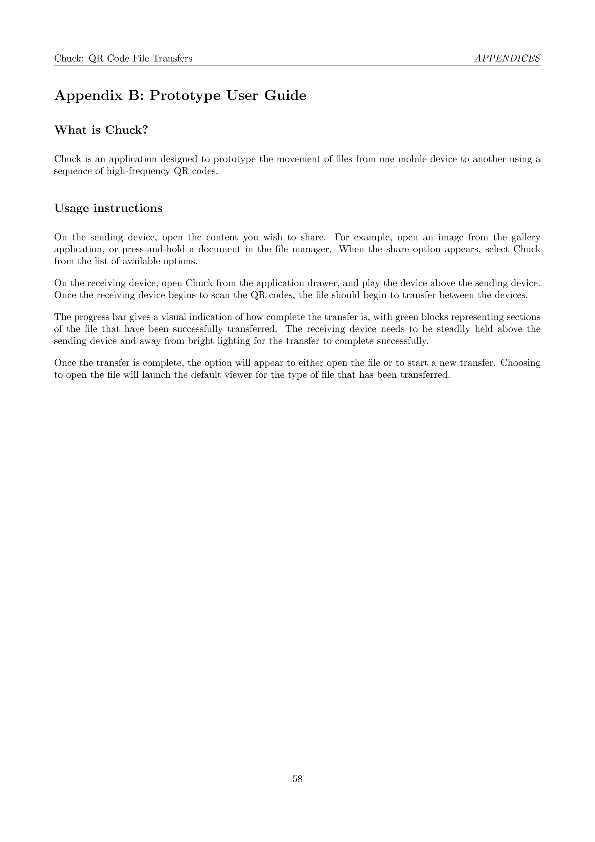 Chuck: QR Code File Transfers APPENDICES
Appendix B: Prototype User Guide
What is Chuck?
Chuck is an application designed to prototype the movement of ﬁles from one mobile device to another using a
sequence of high-frequency QR codes.
Usage instructions
On the sending device, open the content you wish to share. For example, open an image from the gallery
application, or press-and-hold a document in the ﬁle manager. When the share option appears, select Chuck
from the list of available options.
On the receiving device, open Chuck from the application drawer, and play the device above the sending device.
Once the receiving device begins to scan the QR codes, the ﬁle should begin to transfer between the devices.
The progress bar gives a visual indication of how complete the transfer is, with green blocks representing sections
of the ﬁle that have been successfully transferred. The receiving device needs to be steadily held above the
sending device and away from bright lighting for the transfer to complete successfully.
Once the transfer is complete, the option will appear to either open the ﬁle or to start a new transfer. Choosing
to open the ﬁle will launch the default viewer for the type of ﬁle that has been transferred.
58
 