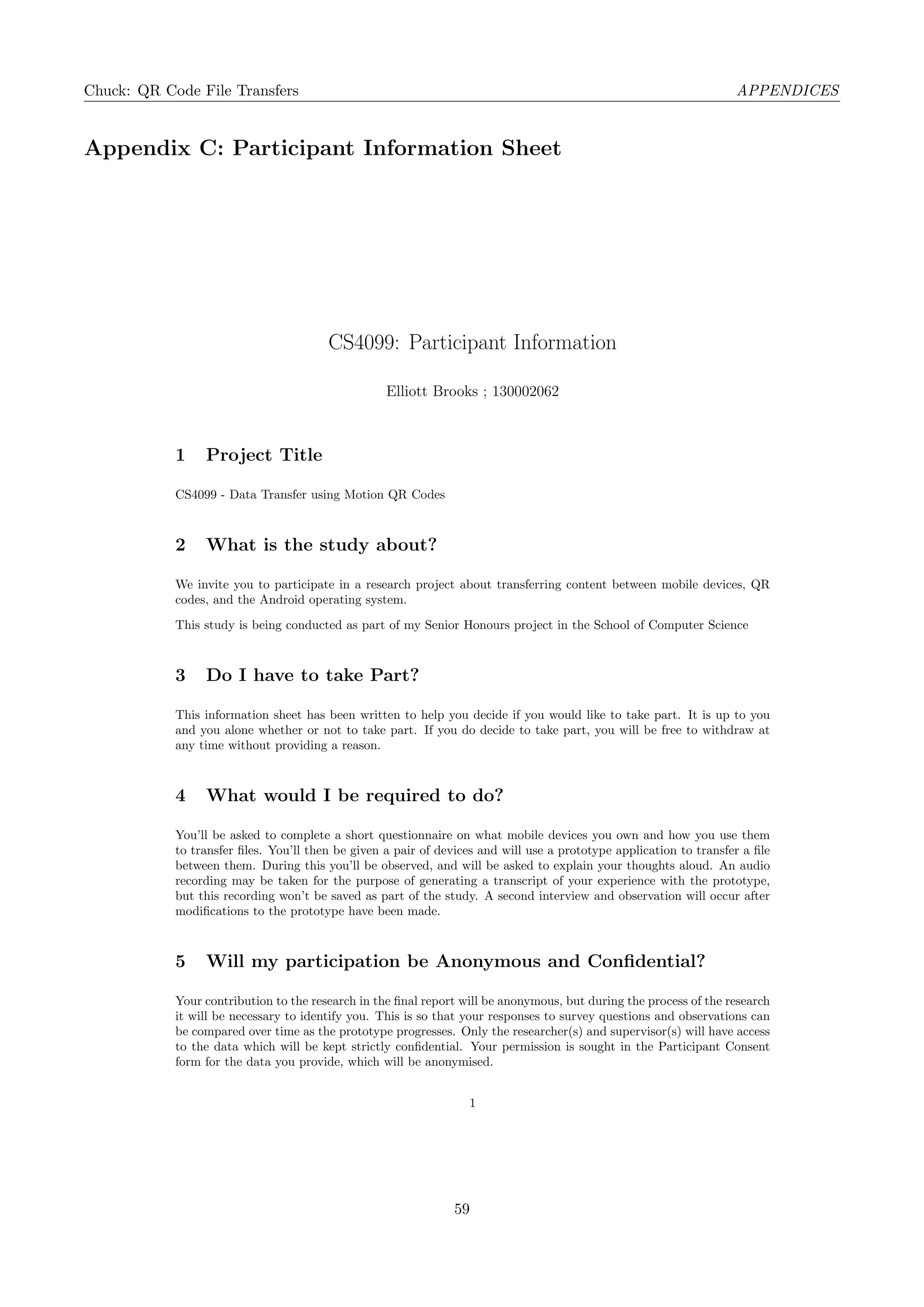 Chuck: QR Code File Transfers APPENDICES
Appendix C: Participant Information Sheet
CS4099: Participant Information
Elliott Brooks ; 130002062
1 Project Title
CS4099 - Data Transfer using Motion QR Codes
2 What is the study about?
We invite you to participate in a research project about transferring content between mobile devices, QR
codes, and the Android operating system.
This study is being conducted as part of my Senior Honours project in the School of Computer Science
3 Do I have to take Part?
This information sheet has been written to help you decide if you would like to take part. It is up to you
and you alone whether or not to take part. If you do decide to take part, you will be free to withdraw at
any time without providing a reason.
4 What would I be required to do?
You’ll be asked to complete a short questionnaire on what mobile devices you own and how you use them
to transfer ﬁles. You’ll then be given a pair of devices and will use a prototype application to transfer a ﬁle
between them. During this you’ll be observed, and will be asked to explain your thoughts aloud. An audio
recording may be taken for the purpose of generating a transcript of your experience with the prototype,
but this recording won’t be saved as part of the study. A second interview and observation will occur after
modiﬁcations to the prototype have been made.
5 Will my participation be Anonymous and Conﬁdential?
Your contribution to the research in the ﬁnal report will be anonymous, but during the process of the research
it will be necessary to identify you. This is so that your responses to survey questions and observations can
be compared over time as the prototype progresses. Only the researcher(s) and supervisor(s) will have access
to the data which will be kept strictly conﬁdential. Your permission is sought in the Participant Consent
form for the data you provide, which will be anonymised.
1
59
 