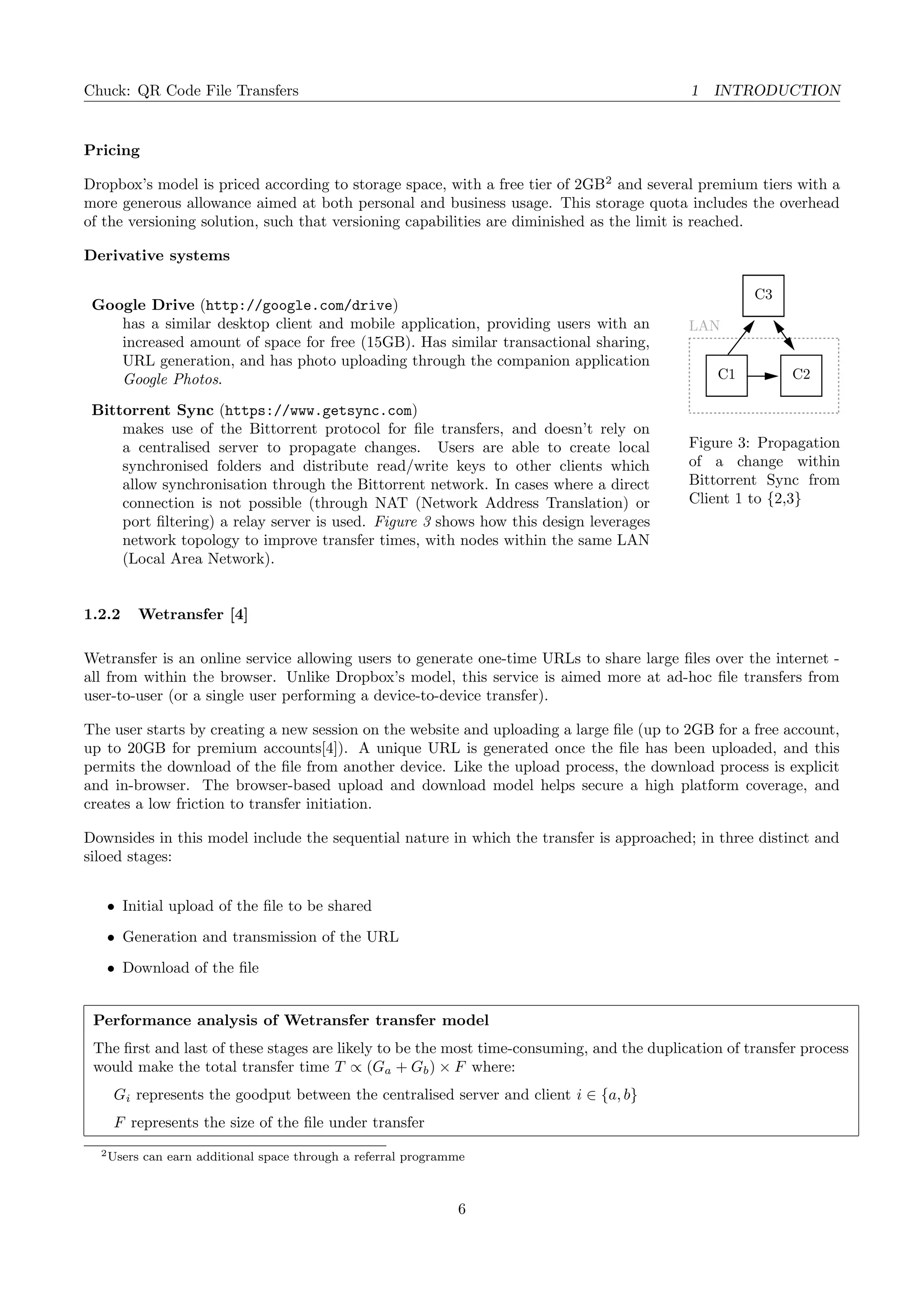 Chuck: QR Code File Transfers 1 INTRODUCTION
Pricing
Dropbox’s model is priced according to storage space, with a free tier of 2GB2
and several premium tiers with a
more generous allowance aimed at both personal and business usage. This storage quota includes the overhead
of the versioning solution, such that versioning capabilities are diminished as the limit is reached.
LAN
C1 C2
C3
Figure 3: Propagation
of a change within
Bittorrent Sync from
Client 1 to {2,3}
Derivative systems
Google Drive (http://google.com/drive)
has a similar desktop client and mobile application, providing users with an
increased amount of space for free (15GB). Has similar transactional sharing,
URL generation, and has photo uploading through the companion application
Google Photos.
Bittorrent Sync (https://www.getsync.com)
makes use of the Bittorrent protocol for ﬁle transfers, and doesn’t rely on
a centralised server to propagate changes. Users are able to create local
synchronised folders and distribute read/write keys to other clients which
allow synchronisation through the Bittorrent network. In cases where a direct
connection is not possible (through NAT (Network Address Translation) or
port ﬁltering) a relay server is used. Figure 3 shows how this design leverages
network topology to improve transfer times, with nodes within the same LAN
(Local Area Network).
1.2.2 Wetransfer [4]
Wetransfer is an online service allowing users to generate one-time URLs to share large ﬁles over the internet -
all from within the browser. Unlike Dropbox’s model, this service is aimed more at ad-hoc ﬁle transfers from
user-to-user (or a single user performing a device-to-device transfer).
The user starts by creating a new session on the website and uploading a large ﬁle (up to 2GB for a free account,
up to 20GB for premium accounts[4]). A unique URL is generated once the ﬁle has been uploaded, and this
permits the download of the ﬁle from another device. Like the upload process, the download process is explicit
and in-browser. The browser-based upload and download model helps secure a high platform coverage, and
creates a low friction to transfer initiation.
Downsides in this model include the sequential nature in which the transfer is approached; in three distinct and
siloed stages:
• Initial upload of the ﬁle to be shared
• Generation and transmission of the URL
• Download of the ﬁle
Performance analysis of Wetransfer transfer model
The ﬁrst and last of these stages are likely to be the most time-consuming, and the duplication of transfer process
would make the total transfer time T ∝ (Ga + Gb) × F where:
Gi represents the goodput between the centralised server and client i ∈ {a, b}
F represents the size of the ﬁle under transfer
2Users can earn additional space through a referral programme
6
 