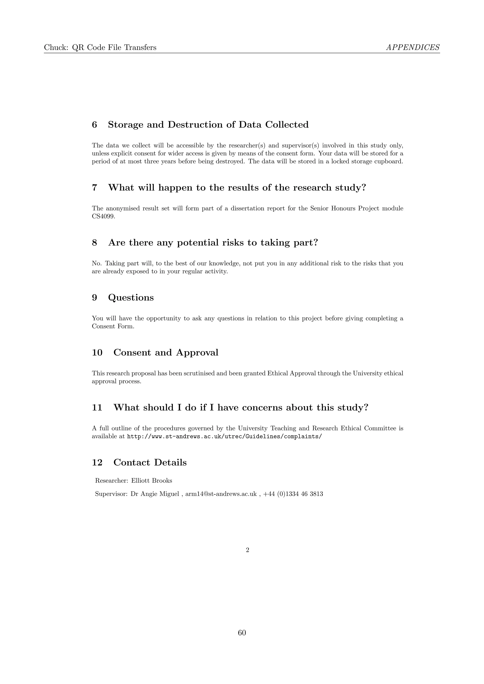 Chuck: QR Code File Transfers APPENDICES
6 Storage and Destruction of Data Collected
The data we collect will be accessible by the researcher(s) and supervisor(s) involved in this study only,
unless explicit consent for wider access is given by means of the consent form. Your data will be stored for a
period of at most three years before being destroyed. The data will be stored in a locked storage cupboard.
7 What will happen to the results of the research study?
The anonymised result set will form part of a dissertation report for the Senior Honours Project module
CS4099.
8 Are there any potential risks to taking part?
No. Taking part will, to the best of our knowledge, not put you in any additional risk to the risks that you
are already exposed to in your regular activity.
9 Questions
You will have the opportunity to ask any questions in relation to this project before giving completing a
Consent Form.
10 Consent and Approval
This research proposal has been scrutinised and been granted Ethical Approval through the University ethical
approval process.
11 What should I do if I have concerns about this study?
A full outline of the procedures governed by the University Teaching and Research Ethical Committee is
available at http://www.st-andrews.ac.uk/utrec/Guidelines/complaints/
12 Contact Details
Researcher: Elliott Brooks
Supervisor: Dr Angie Miguel , arm14@st-andrews.ac.uk , +44 (0)1334 46 3813
2
60
 