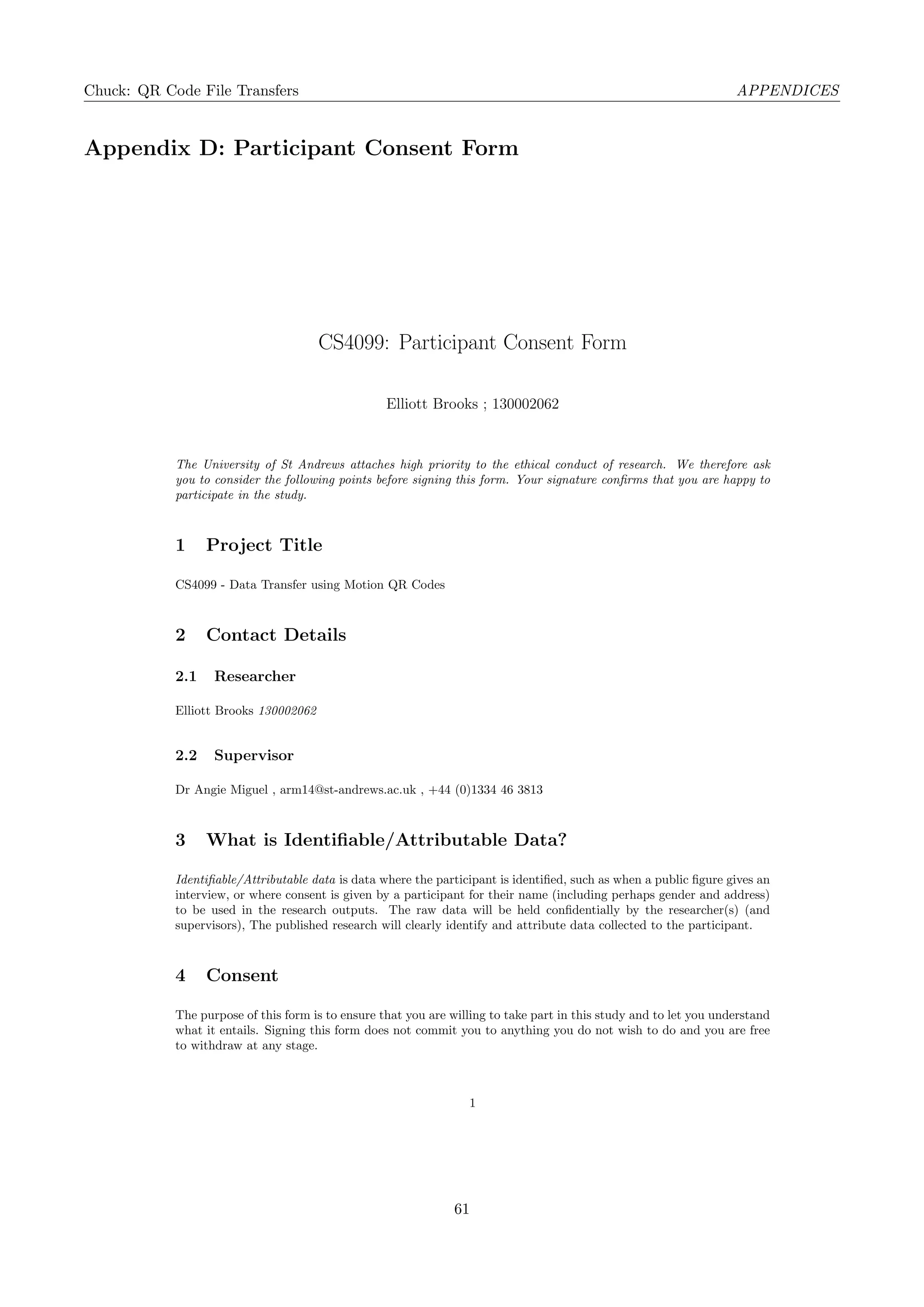 Chuck: QR Code File Transfers APPENDICES
Appendix D: Participant Consent Form
CS4099: Participant Consent Form
Elliott Brooks ; 130002062
The University of St Andrews attaches high priority to the ethical conduct of research. We therefore ask
you to consider the following points before signing this form. Your signature conﬁrms that you are happy to
participate in the study.
1 Project Title
CS4099 - Data Transfer using Motion QR Codes
2 Contact Details
2.1 Researcher
Elliott Brooks 130002062
2.2 Supervisor
Dr Angie Miguel , arm14@st-andrews.ac.uk , +44 (0)1334 46 3813
3 What is Identiﬁable/Attributable Data?
Identiﬁable/Attributable data is data where the participant is identiﬁed, such as when a public ﬁgure gives an
interview, or where consent is given by a participant for their name (including perhaps gender and address)
to be used in the research outputs. The raw data will be held conﬁdentially by the researcher(s) (and
supervisors), The published research will clearly identify and attribute data collected to the participant.
4 Consent
The purpose of this form is to ensure that you are willing to take part in this study and to let you understand
what it entails. Signing this form does not commit you to anything you do not wish to do and you are free
to withdraw at any stage.
1
61
 
