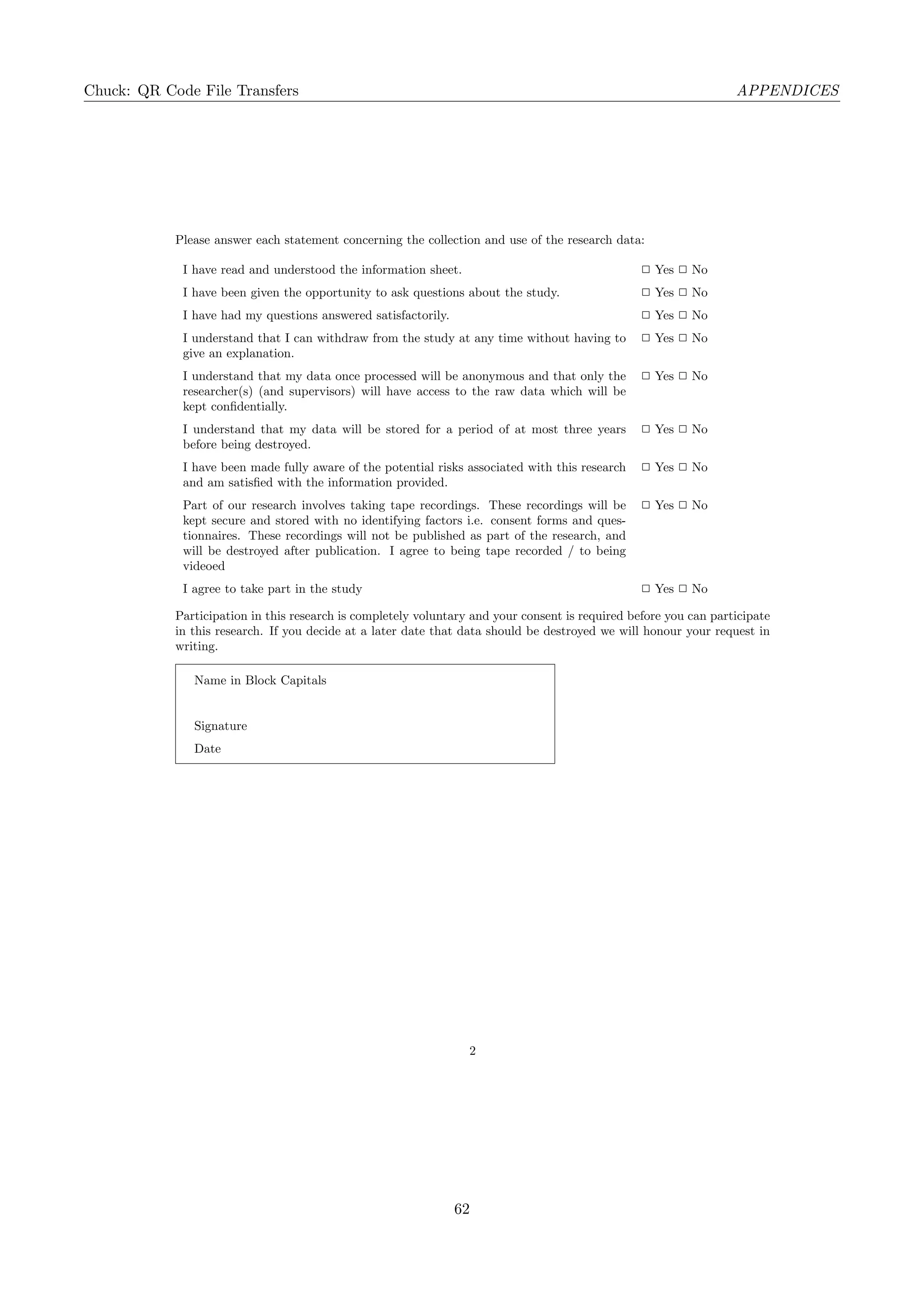 Chuck: QR Code File Transfers APPENDICES
Please answer each statement concerning the collection and use of the research data:
I have read and understood the information sheet. ✷ Yes ✷ No
I have been given the opportunity to ask questions about the study. ✷ Yes ✷ No
I have had my questions answered satisfactorily. ✷ Yes ✷ No
I understand that I can withdraw from the study at any time without having to
give an explanation.
✷ Yes ✷ No
I understand that my data once processed will be anonymous and that only the
researcher(s) (and supervisors) will have access to the raw data which will be
kept conﬁdentially.
✷ Yes ✷ No
I understand that my data will be stored for a period of at most three years
before being destroyed.
✷ Yes ✷ No
I have been made fully aware of the potential risks associated with this research
and am satisﬁed with the information provided.
✷ Yes ✷ No
Part of our research involves taking tape recordings. These recordings will be
kept secure and stored with no identifying factors i.e. consent forms and ques-
tionnaires. These recordings will not be published as part of the research, and
will be destroyed after publication. I agree to being tape recorded / to being
videoed
✷ Yes ✷ No
I agree to take part in the study ✷ Yes ✷ No
Participation in this research is completely voluntary and your consent is required before you can participate
in this research. If you decide at a later date that data should be destroyed we will honour your request in
writing.
Name in Block Capitals
Signature
Date
2
62
 