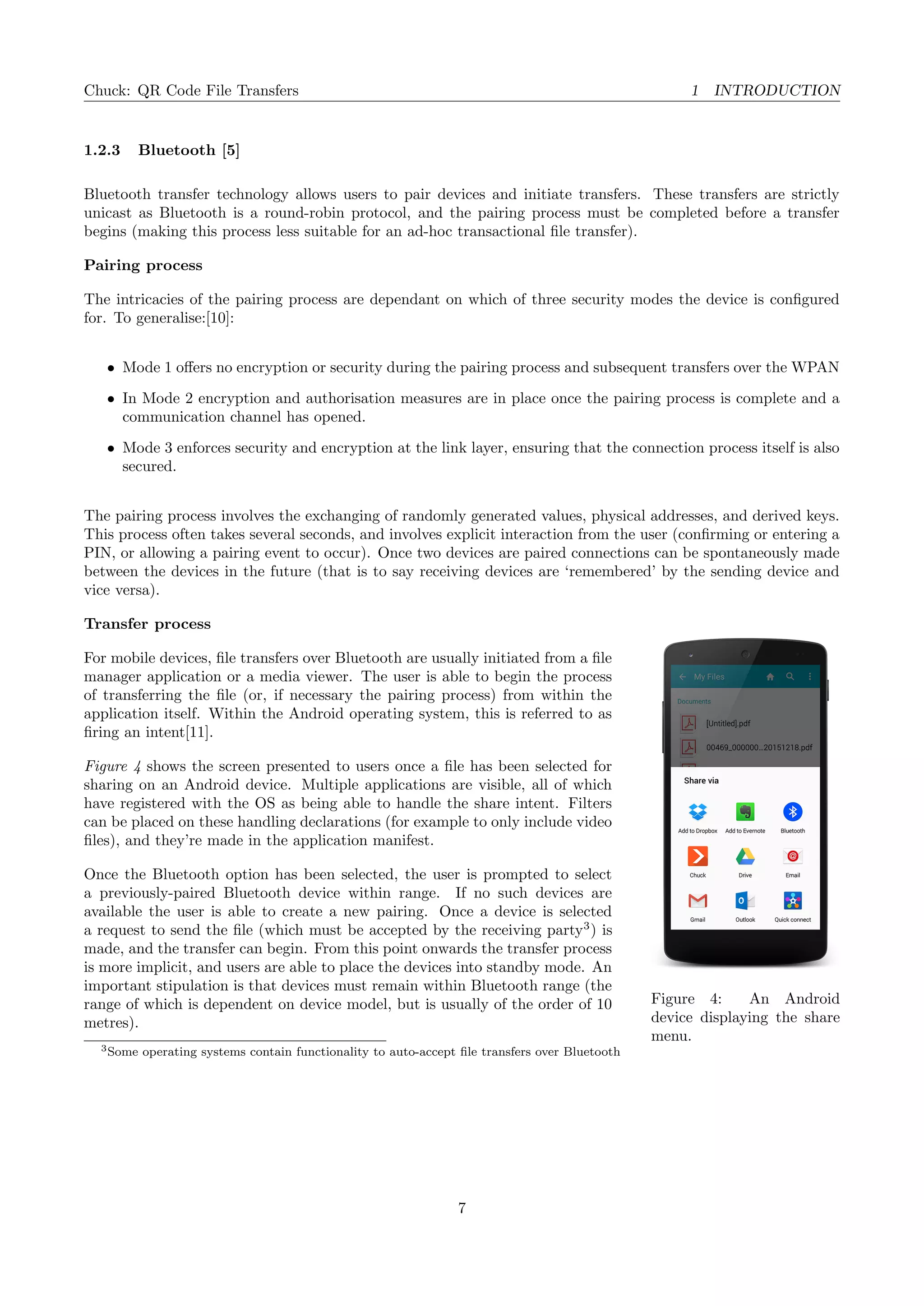 Chuck: QR Code File Transfers 1 INTRODUCTION
1.2.3 Bluetooth [5]
Bluetooth transfer technology allows users to pair devices and initiate transfers. These transfers are strictly
unicast as Bluetooth is a round-robin protocol, and the pairing process must be completed before a transfer
begins (making this process less suitable for an ad-hoc transactional ﬁle transfer).
Pairing process
The intricacies of the pairing process are dependant on which of three security modes the device is conﬁgured
for. To generalise:[10]:
• Mode 1 oﬀers no encryption or security during the pairing process and subsequent transfers over the WPAN
• In Mode 2 encryption and authorisation measures are in place once the pairing process is complete and a
communication channel has opened.
• Mode 3 enforces security and encryption at the link layer, ensuring that the connection process itself is also
secured.
The pairing process involves the exchanging of randomly generated values, physical addresses, and derived keys.
This process often takes several seconds, and involves explicit interaction from the user (conﬁrming or entering a
PIN, or allowing a pairing event to occur). Once two devices are paired connections can be spontaneously made
between the devices in the future (that is to say receiving devices are ‘remembered’ by the sending device and
vice versa).
Figure 4: An Android
device displaying the share
menu.
Transfer process
For mobile devices, ﬁle transfers over Bluetooth are usually initiated from a ﬁle
manager application or a media viewer. The user is able to begin the process
of transferring the ﬁle (or, if necessary the pairing process) from within the
application itself. Within the Android operating system, this is referred to as
ﬁring an intent[11].
Figure 4 shows the screen presented to users once a ﬁle has been selected for
sharing on an Android device. Multiple applications are visible, all of which
have registered with the OS as being able to handle the share intent. Filters
can be placed on these handling declarations (for example to only include video
ﬁles), and they’re made in the application manifest.
Once the Bluetooth option has been selected, the user is prompted to select
a previously-paired Bluetooth device within range. If no such devices are
available the user is able to create a new pairing. Once a device is selected
a request to send the ﬁle (which must be accepted by the receiving party3
) is
made, and the transfer can begin. From this point onwards the transfer process
is more implicit, and users are able to place the devices into standby mode. An
important stipulation is that devices must remain within Bluetooth range (the
range of which is dependent on device model, but is usually of the order of 10
metres).
3Some operating systems contain functionality to auto-accept ﬁle transfers over Bluetooth
7
 