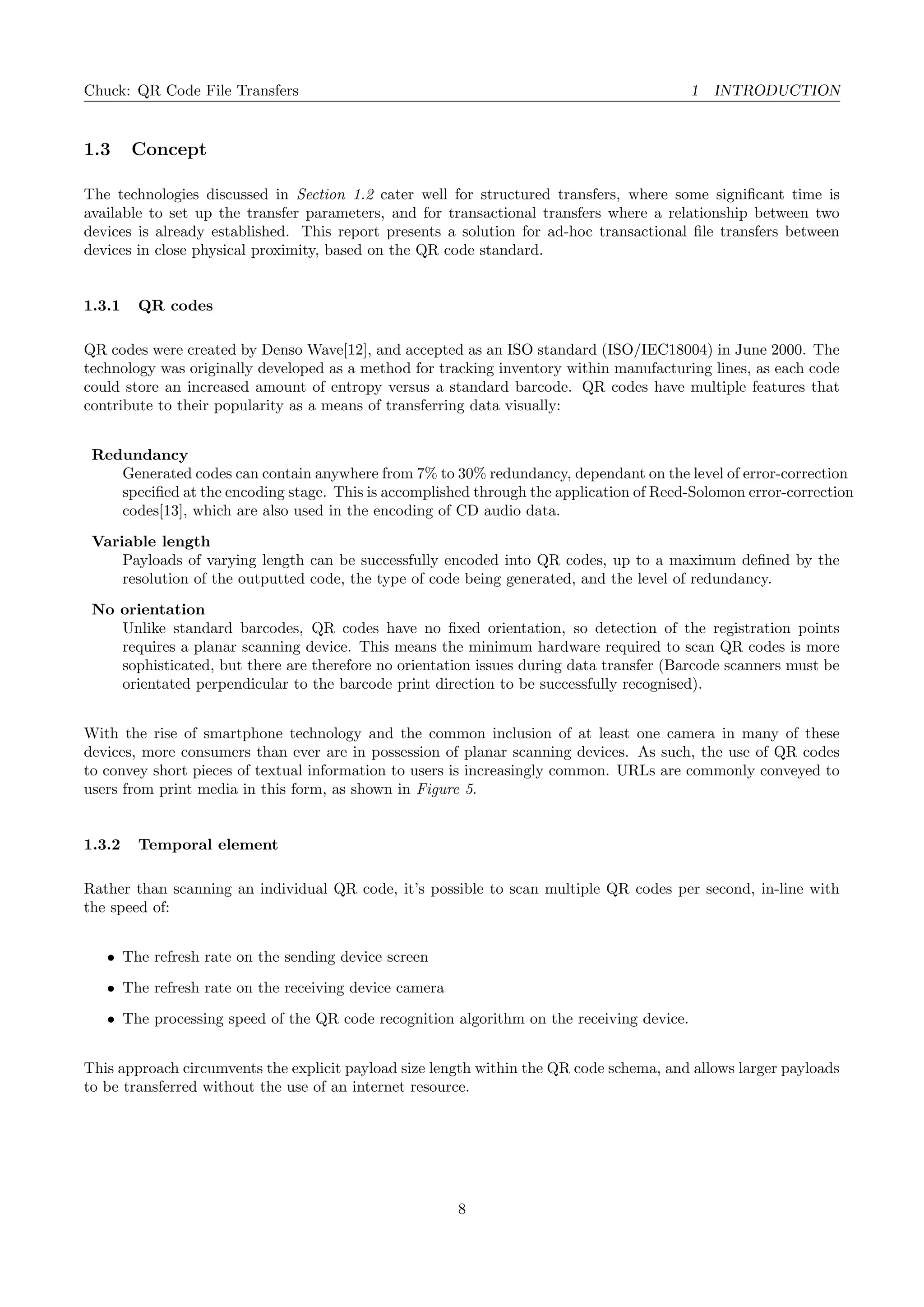 Chuck: QR Code File Transfers 1 INTRODUCTION
1.3 Concept
The technologies discussed in Section 1.2 cater well for structured transfers, where some signiﬁcant time is
available to set up the transfer parameters, and for transactional transfers where a relationship between two
devices is already established. This report presents a solution for ad-hoc transactional ﬁle transfers between
devices in close physical proximity, based on the QR code standard.
1.3.1 QR codes
QR codes were created by Denso Wave[12], and accepted as an ISO standard (ISO/IEC18004) in June 2000. The
technology was originally developed as a method for tracking inventory within manufacturing lines, as each code
could store an increased amount of entropy versus a standard barcode. QR codes have multiple features that
contribute to their popularity as a means of transferring data visually:
Redundancy
Generated codes can contain anywhere from 7% to 30% redundancy, dependant on the level of error-correction
speciﬁed at the encoding stage. This is accomplished through the application of Reed-Solomon error-correction
codes[13], which are also used in the encoding of CD audio data.
Variable length
Payloads of varying length can be successfully encoded into QR codes, up to a maximum deﬁned by the
resolution of the outputted code, the type of code being generated, and the level of redundancy.
No orientation
Unlike standard barcodes, QR codes have no ﬁxed orientation, so detection of the registration points
requires a planar scanning device. This means the minimum hardware required to scan QR codes is more
sophisticated, but there are therefore no orientation issues during data transfer (Barcode scanners must be
orientated perpendicular to the barcode print direction to be successfully recognised).
With the rise of smartphone technology and the common inclusion of at least one camera in many of these
devices, more consumers than ever are in possession of planar scanning devices. As such, the use of QR codes
to convey short pieces of textual information to users is increasingly common. URLs are commonly conveyed to
users from print media in this form, as shown in Figure 5.
1.3.2 Temporal element
Rather than scanning an individual QR code, it’s possible to scan multiple QR codes per second, in-line with
the speed of:
• The refresh rate on the sending device screen
• The refresh rate on the receiving device camera
• The processing speed of the QR code recognition algorithm on the receiving device.
This approach circumvents the explicit payload size length within the QR code schema, and allows larger payloads
to be transferred without the use of an internet resource.
8
 