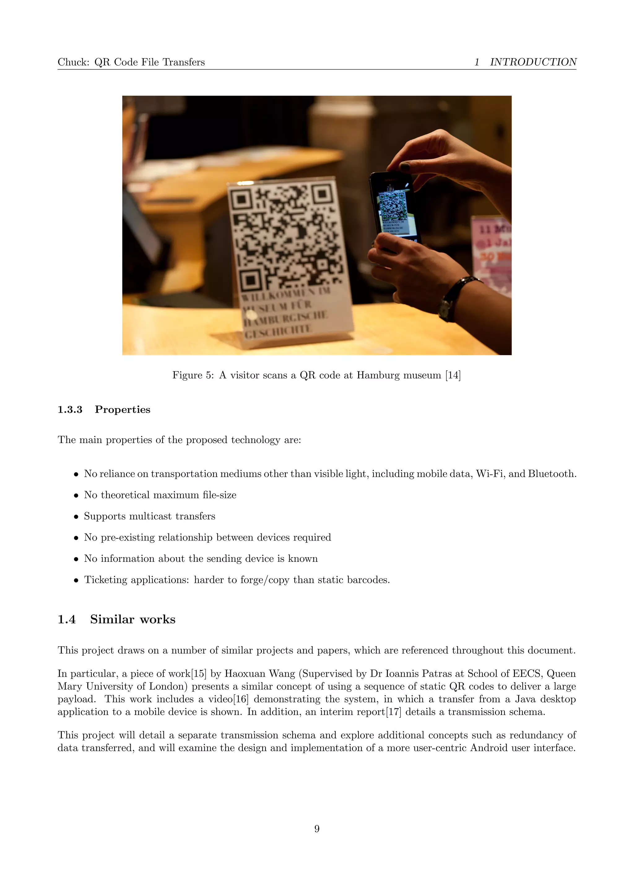 Chuck: QR Code File Transfers 1 INTRODUCTION
Figure 5: A visitor scans a QR code at Hamburg museum [14]
1.3.3 Properties
The main properties of the proposed technology are:
• No reliance on transportation mediums other than visible light, including mobile data, Wi-Fi, and Bluetooth.
• No theoretical maximum ﬁle-size
• Supports multicast transfers
• No pre-existing relationship between devices required
• No information about the sending device is known
• Ticketing applications: harder to forge/copy than static barcodes.
1.4 Similar works
This project draws on a number of similar projects and papers, which are referenced throughout this document.
In particular, a piece of work[15] by Haoxuan Wang (Supervised by Dr Ioannis Patras at School of EECS, Queen
Mary University of London) presents a similar concept of using a sequence of static QR codes to deliver a large
payload. This work includes a video[16] demonstrating the system, in which a transfer from a Java desktop
application to a mobile device is shown. In addition, an interim report[17] details a transmission schema.
This project will detail a separate transmission schema and explore additional concepts such as redundancy of
data transferred, and will examine the design and implementation of a more user-centric Android user interface.
9
 