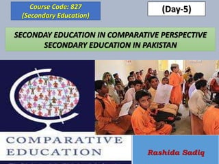 SECONDAY EDUCATION IN COMPARATIVE PERSPECTIVE
SECONDARY EDUCATION IN PAKISTAN
Course Code: 827
(Secondary Education)
Rashida Sadiq
(Day-5)
 