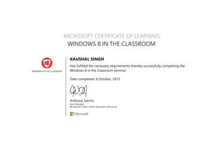 WINDOWS 8 IN THE CLASSROOM
MICROSOFT CERTIFICATE OF LEARNING
WINDOWS 8 IN THE CLASSROOM
KAUSHAL SINGH
Has fulfilled the necessary requirements thereby successfully completing the
Windows 8 in the Classroom seminar.
Date completed: 6 October, 2015
Anthony Salcito
Vice President
Worldwide Public Sector Education, Microsoft
 