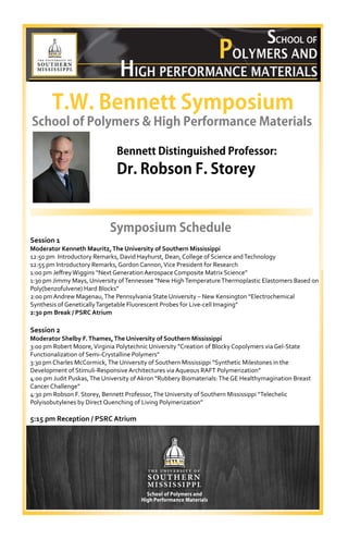 T.W. Bennett Symposium
School of Polymers & High Performance Materials
Bennett Distinguished Professor:
Symposium Schedule 
Session 1 
Moderator Kenneth Mauritz,The University of Southern Mississippi 
12:50 pm  Introductory Remarks, David Hayhurst, Dean, College of Science and Technology 
12:55 pm Introductory Remarks, Gordon Cannon, Vice President for Research 
1:00 pm Jeﬀrey Wiggins “Next Generation Aerospace Composite Matrix Science” 
1:30 pm Jimmy Mays, University of Tennessee “New High Temperature Thermoplastic Elastomers Based on 
Poly(benzofulvene) Hard Blocks” 
2:00 pm Andrew Magenau, The Pennsylvania State University – New Kensington “Electrochemical  
Synthesis of Genetically Targetable Fluorescent Probes for Live‐cell Imaging” 
2:30 pm Break / PSRC Atrium
 
Session 2 
Moderator Shelby F.Thames,The University of Southern Mississippi
3:00 pm Robert Moore, Virginia Polytechnic University “Creation of Blocky Copolymers via Gel‐State  
Functionalization of Semi‐Crystalline Polymers” 
3:30 pm Charles McCormick, The University of Southern Mississippi “Synthetic Milestones in the  
Development of Stimuli‐Responsive Architectures via Aqueous RAFT Polymerization” 
4:00 pm Judit Puskas, The University of Akron “Rubbery Biomaterials: The GE Healthymagination Breast 
Cancer Challenge” 
4:30 pm Robson F. Storey, Bennett Professor, The University of Southern Mississippi “Telechelic  
Polyisobutylenes by Direct Quenching of Living Polymerization” 
 
5:15 pm Reception / PSRC Atrium 
Dr. Robson F. Storey
 