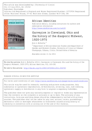 This article was downloaded by: [University of Illinois]
On: 13 July 2011, At: 19:52
Publisher: Routledge
Informa Ltd Registered in England and Wales Registered Number: 1072954 Registered
office: Mortimer House, 37-41 Mortimer Street, London W1T 3JH, UK
African Identities
Publication details, including instructions for authors and
subscription information:
http://www.tandfonline.com/loi/cafi20
Garveyism in Cleveland, Ohio and
the history of the diasporic Midwest,
1920–1975
Erik S. McDuffie
a
a
Department of African American Studies and Department of
Gender and Women's Studies, University of Illinois at Urbana-
Champaign, Urbana, Illinois, United States of America
Available online: 11 Jul 2011
To cite this article: Erik S. McDuffie (2011): Garveyism in Cleveland, Ohio and the history of the
diasporic Midwest, 1920–1975, African Identities, 9:2, 163-182
To link to this article: http://dx.doi.org/10.1080/14725843.2011.556793
PLEASE SCROLL DOWN FOR ARTICLE
Full terms and conditions of use: http://www.tandfonline.com/page/terms-and-conditions
This article may be used for research, teaching and private study purposes. Any
substantial or systematic reproduction, re-distribution, re-selling, loan, sub-licensing,
systematic supply or distribution in any form to anyone is expressly forbidden.
The publisher does not give any warranty express or implied or make any representation
that the contents will be complete or accurate or up to date. The accuracy of any
instructions, formulae and drug doses should be independently verified with primary
sources. The publisher shall not be liable for any loss, actions, claims, proceedings,
demand or costs or damages whatsoever or howsoever caused arising directly or
indirectly in connection with or arising out of the use of this material.
 