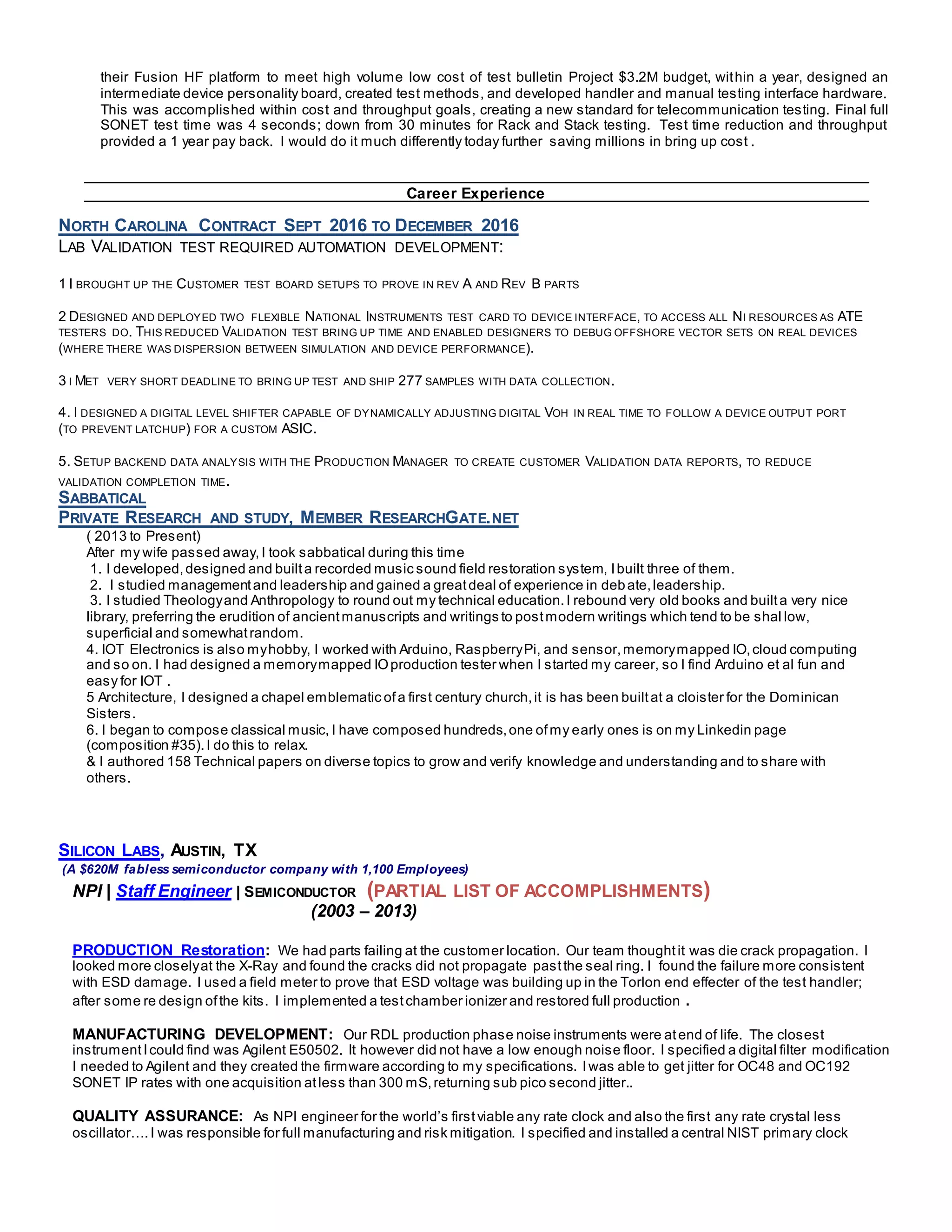 their Fusion HF platform to meet high volume low cost of test bulletin Project $3.2M budget, within a year, designed an
intermediate device personality board, created test methods, and developed handler and manual testing interface hardware.
This was accomplished within cost and throughput goals, creating a new standard for telecommunication testing. Final full
SONET test time was 4 seconds; down from 30 minutes for Rack and Stack testing. Test time reduction and throughput
provided a 1 year pay back. I would do it much differently today further saving millions in bring up cost .
Career Experience
NORTH CAROLINA CONTRACT SEPT 2016 TO DECEMBER 2016
LAB VALIDATION TEST REQUIRED AUTOMATION DEVELOPMENT:
1 I BROUGHT UP THE CUSTOMER TEST BOARD SETUPS TO PROVE IN REV A AND REV B PARTS
2 DESIGNED AND DEPLOYED TWO FLEXIBLE NATIONAL INSTRUMENTS TEST CARD TO DEVICE INTERFACE, TO ACCESS ALL NI RESOURCES AS ATE
TESTERS DO. THIS REDUCED VALIDATION TEST BRING UP TIME AND ENABLED DESIGNERS TO DEBUG OFFSHORE VECTOR SETS ON REAL DEVICES
(WHERE THERE WAS DISPERSION BETWEEN SIMULATION AND DEVICE PERFORMANCE).
3 I MET VERY SHORT DEADLINE TO BRING UP TEST AND SHIP 277 SAMPLES WITH DATA COLLECTION.
4. I DESIGNED A DIGITAL LEVEL SHIFTER CAPABLE OF DYNAMICALLY ADJUSTING DIGITAL VOH IN REAL TIME TO FOLLOW A DEVICE OUTPUT PORT
(TO PREVENT LATCHUP) FOR A CUSTOM ASIC.
5. SETUP BACKEND DATA ANALYSIS WITH THE PRODUCTION MANAGER TO CREATE CUSTOMER VALIDATION DATA REPORTS, TO REDUCE
VALIDATION COMPLETION TIME.
SABBATICAL
PRIVATE RESEARCH AND STUDY, MEMBER RESEARCHGATE.NET
( 2013 to Present)
After my wife passed away, I took sabbatical during this time
1. I developed,designed and builta recorded music sound field restoration system, Ibuilt three of them.
2. I studied managementand leadership and gained a greatdeal of experience in debate,leadership.
3. I studied Theologyand Anthropology to round out my technical education.I rebound very old books and builta very nice
library, preferring the erudition of ancientmanuscripts and writings to postmodern writings which tend to be shal low,
superficial and somewhatrandom.
4. IOT Electronics is also myhobby, I worked with Arduino, RaspberryPi, and sensor,memorymapped IO,cloud computing
and so on. I had designed a memorymapped IOproduction tester when I started my career, so I find Arduino et al fun and
easy for IOT .
5 Architecture, I designed a chapel emblematic ofa first century church,it is has been builtat a cloister for the Dominican
Sisters.
6. I began to compose classical music, I have composed hundreds,one ofmy early ones is on my Linkedin page
(composition #35).I do this to relax.
& I authored 158 Technical papers on diverse topics to grow and verify knowledge and understanding and to share with
others.
SILICON LABS, AUSTIN, TX
(A $620M fabless semiconductor company with 1,100 Employees)
NPI | Staff Engineer | SEMICONDUCTOR (PARTIAL LIST OF ACCOMPLISHMENTS)
(2003 – 2013)
PRODUCTION Restoration: We had parts failing at the customer location. Our team thoughtit was die crack propagation. I
looked more closelyat the X-Ray and found the cracks did not propagate pastthe seal ring. I found the failure more consistent
with ESD damage. I used a field meter to prove that ESD voltage was building up in the Torlon end effecter of the test handler;
after some re design ofthe kits. I implemented a testchamber ionizer and restored full production .
MANUFACTURING DEVELOPMENT: Our RDL production phase noise instruments were atend of life. The closest
instrumentIcould find was Agilent E50502. It however did not have a low enough noise floor. I specified a digital filter modification
I needed to Agilent and they created the firmware according to my specifications. Iwas able to get jitter for OC48 and OC192
SONET IP rates with one acquisition atless than 300 mS,returning sub pico second jitter..
QUALITY ASSURANCE: As NPI engineer for the world’s firstviable any rate clock and also the first any rate crystal less
oscillator….I was responsible for full manufacturing and risk mitigation. I specified and installed a central NIST primary clock
 