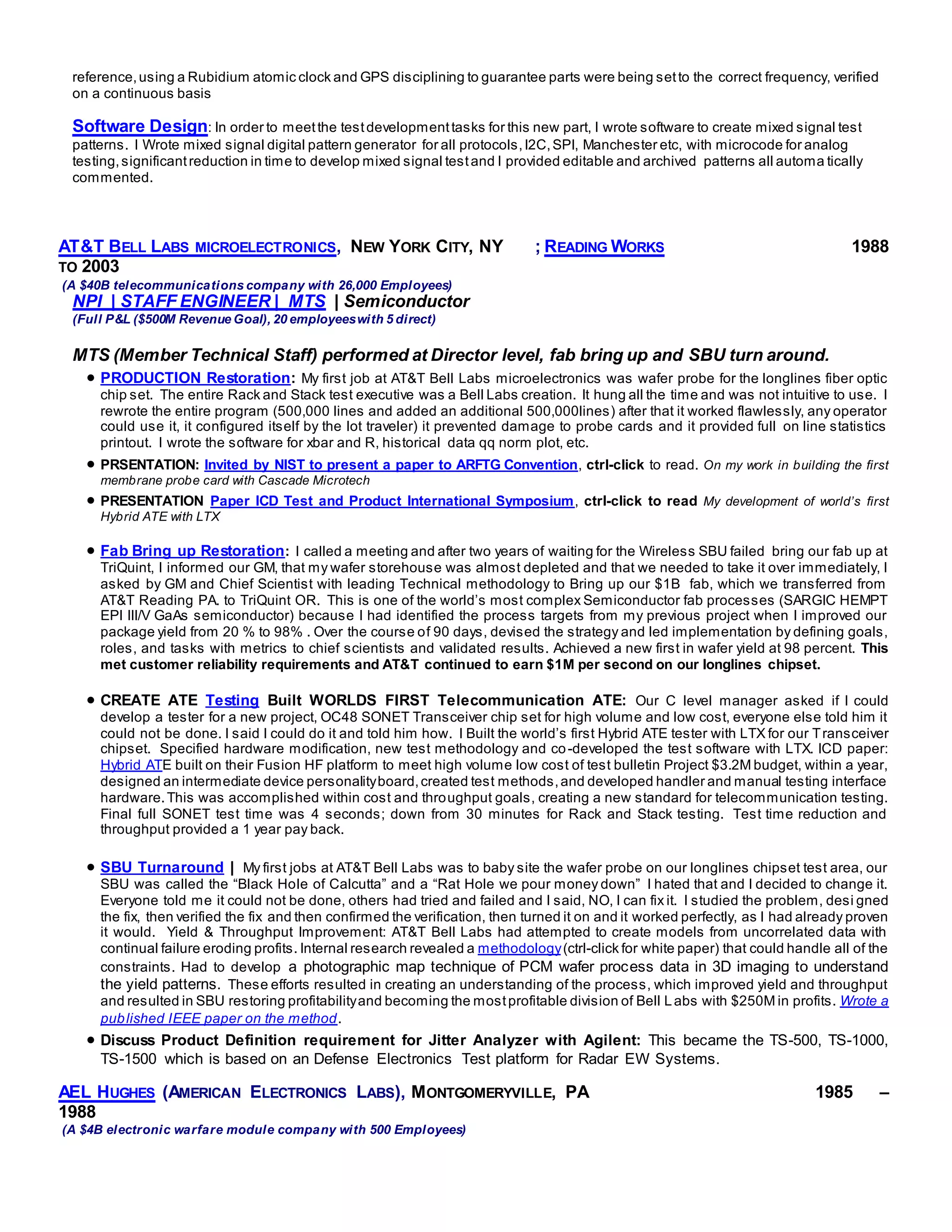 reference,using a Rubidium atomic clock and GPS disciplining to guarantee parts were being setto the correct frequency, verified
on a continuous basis
Software Design: In order to meetthe testdevelopmenttasks for this new part, I wrote software to create mixed signal test
patterns. I Wrote mixed signal digital pattern generator for all protocols,I2C,SPI, Manchester etc, with microcode for analog
testing,significantreduction in time to develop mixed signal testand I provided editable and archived patterns all automa tically
commented.
AT&T BELL LABS MICROELECTRONICS, NEW YORK CITY, NY ; READING WORKS 1988
TO 2003
(A $40B telecommunications company with 26,000 Employees)
NPI | STAFF ENGINEER | MTS | Semiconductor
(Full P&L ($500M Revenue Goal), 20 employeeswith 5 direct)
MTS (Member Technical Staff) performed at Director level, fab bring up and SBU turn around.
 PRODUCTION Restoration: My first job at AT&T Bell Labs microelectronics was wafer probe for the longlines fiber optic
chip set. The entire Rack and Stack test executive was a Bell Labs creation. It hung all the time and was not intuitive to use. I
rewrote the entire program (500,000 lines and added an additional 500,000lines) after that it worked flawlessly, any operator
could use it, it configured itself by the lot traveler) it prevented damage to probe cards and it provided full on line statistics
printout. I wrote the software for xbar and R, historical data qq norm plot, etc.
 PRSENTATION: Invited by NIST to present a paper to ARFTG Convention, ctrl-click to read. On my work in building the first
membrane probe card with Cascade Microtech
 PRESENTATION Paper ICD Test and Product International Symposium, ctrl-click to read My development of world’s first
Hybrid ATE with LTX
 Fab Bring up Restoration: I called a meeting and after two years of waiting for the Wireless SBU failed bring our fab up at
TriQuint, I informed our GM, that my wafer storehouse was almost depleted and that we needed to take it over immediately, I
asked by GM and Chief Scientist with leading Technical methodology to Bring up our $1B fab, which we transferred from
AT&T Reading PA. to TriQuint OR. This is one of the world’s most complex Semiconductor fab processes (SARGIC HEMPT
EPI III/V GaAs semiconductor) because I had identified the process targets from my previous project when I improved our
package yield from 20 % to 98% . Over the course of 90 days, devised the strategy and led implementation by defining goals,
roles, and tasks with metrics to chief scientists and validated results. Achieved a new first in wafer yield at 98 percent. This
met customer reliability requirements and AT&T continued to earn $1M per second on our longlines chipset.
 CREATE ATE Testing Built WORLDS FIRST Telecommunication ATE: Our C level manager asked if I could
develop a tester for a new project, OC48 SONET Transceiver chip set for high volume and low cost, everyone else told him it
could not be done. I said I could do it and told him how. I Built the world’s first Hybrid ATE tester with LTX for our Transceiver
chipset. Specified hardware modification, new test methodology and co-developed the test software with LTX. ICD paper:
Hybrid ATE built on their Fusion HF platform to meet high volume low cost of test bulletin Project $3.2M budget, within a year,
designed an intermediate device personalityboard,created test methods,and developed handler and manual testing interface
hardware.This was accomplished within cost and throughput goals, creating a new standard for telecommunication testing.
Final full SONET test time was 4 seconds; down from 30 minutes for Rack and Stack testing. Test time reduction and
throughput provided a 1 year pay back.
 SBU Turnaround | My first jobs at AT&T Bell Labs was to baby site the wafer probe on our longlines chipset test area, our
SBU was called the “Black Hole of Calcutta” and a “Rat Hole we pour money down” I hated that and I decided to change it.
Everyone told me it could not be done, others had tried and failed and I said, NO, I can fix it. I studied the problem, desi gned
the fix, then verified the fix and then confirmed the verification, then turned it on and it worked perfectly, as I had already proven
it would. Yield & Throughput Improvement: AT&T Bell Labs had attempted to create models from uncorrelated data with
continual failure eroding profits. Internal research revealed a methodology(ctrl-click for white paper) that could handle all of the
constraints. Had to develop a photographic map technique of PCM wafer process data in 3D imaging to understand
the yield patterns. These efforts resulted in creating an understanding of the process, which improved yield and throughput
and resulted in SBU restoring profitabilityand becoming the mostprofitable division of Bell Labs with $250M in profits. Wrote a
published IEEE paper on the method.
 Discuss Product Definition requirement for Jitter Analyzer with Agilent: This became the TS-500, TS-1000,
TS-1500 which is based on an Defense Electronics Test platform for Radar EW Systems.
AEL HUGHES (AMERICAN ELECTRONICS LABS), MONTGOMERYVILLE, PA 1985 –
1988
(A $4B electronic warfare module company with 500 Employees)
 