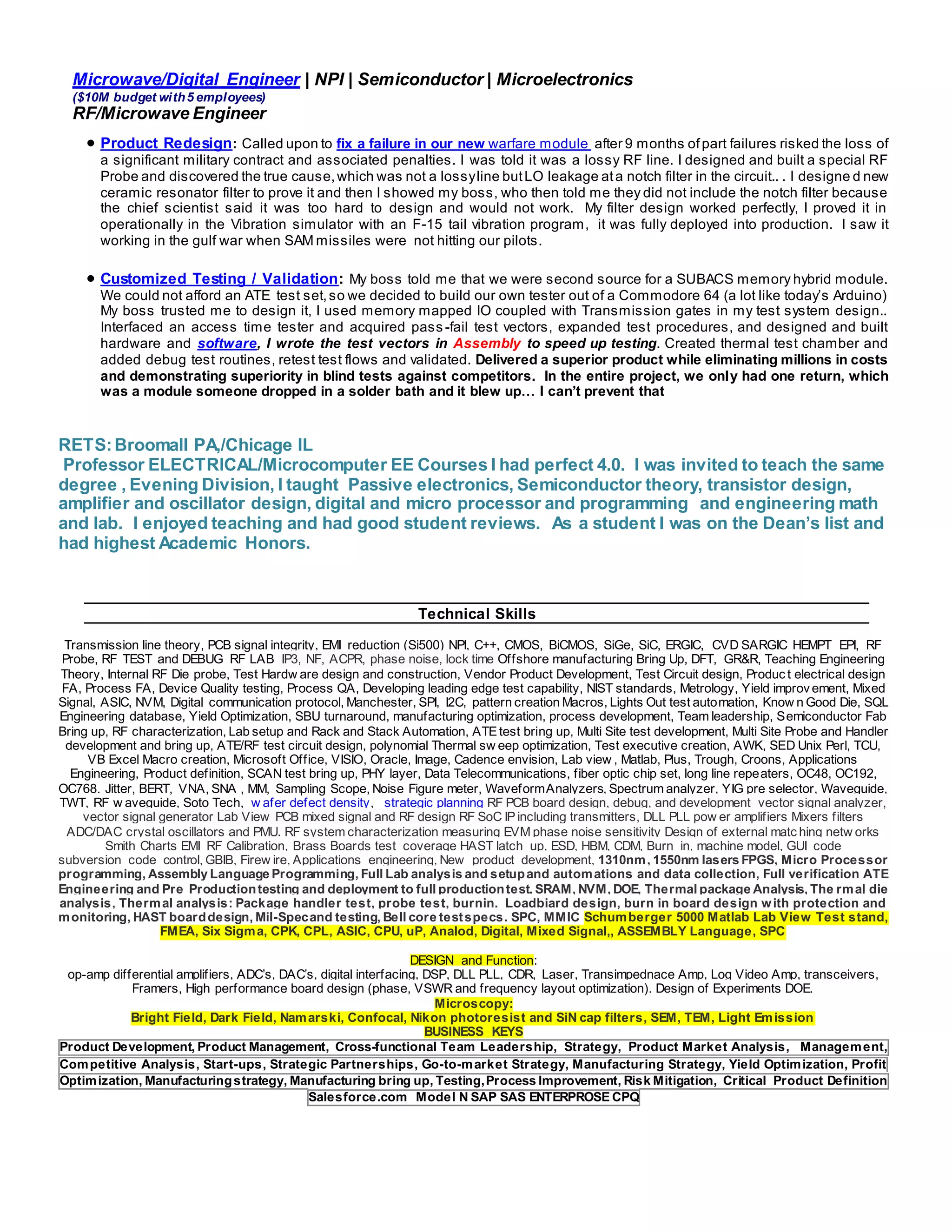 Microwave/Digital Engineer | NPI | Semiconductor | Microelectronics
($10M budget with5 employees)
RF/Microwave Engineer
 Product Redesign: Called upon to fix a failure in our new warfare module after 9 months ofpart failures risked the loss of
a significant military contract and associated penalties. I was told it was a lossy RF line. I designed and built a special RF
Probe and discovered the true cause,which was not a lossyline butLO leakage ata notch filter in the circuit.. . I designe d new
ceramic resonator filter to prove it and then I showed my boss, who then told me they did not include the notch filter because
the chief scientist said it was too hard to design and would not work. My filter design worked perfectly, I proved it in
operationally in the Vibration simulator with an F-15 tail vibration program, it was fully deployed into production. I saw it
working in the gulf war when SAM missiles were not hitting our pilots.
 Customized Testing / Validation: My boss told me that we were second source for a SUBACS memory hybrid module.
We could not afford an ATE test set,so we decided to build our own tester out of a Commodore 64 (a lot like today’s Arduino)
My boss trusted me to design it, I used memory mapped IO coupled with Transmission gates in my test system design..
Interfaced an access time tester and acquired pass -fail test vectors, expanded test procedures, and designed and built
hardware and software, I wrote the test vectors in Assembly to speed up testing. Created thermal test chamber and
added debug test routines, retest test flows and validated. Delivered a superior product while eliminating millions in costs
and demonstrating superiority in blind tests against competitors. In the entire project, we only had one return, which
was a module someone dropped in a solder bath and it blew up… I can’t prevent that
RETS:Broomall PA,/Chicage IL
Professor ELECTRICAL/Microcomputer EE Courses I had perfect 4.0. I was invited to teach the same
degree , Evening Division, I taught Passive electronics, Semiconductor theory, transistor design,
amplifier and oscillator design, digital and micro processor and programming and engineering math
and lab. I enjoyed teaching and had good student reviews. As a student I was on the Dean’s list and
had highest Academic Honors.
Technical Skills
Transmission line theory, PCB signal integrity, EMI reduction (Si500) NPI, C++, CMOS, BiCMOS, SiGe, SiC, ERGIC, CVD SARGIC HEMPT EPI, RF
Probe, RF TEST and DEBUG RF LAB IP3, NF, ACPR, phase noise, lock time Offshore manufacturing Bring Up, DFT, GR&R, Teaching Engineering
Theory, Internal RF Die probe, Test Hardw are design and construction, Vendor Product Development, Test Circuit design, Produc t electrical design
FA, Process FA, Device Quality testing, Process QA, Developing leading edge test capability, NIST standards, Metrology, Yield improv ement, Mixed
Signal, ASIC, NVM, Digital communication protocol, Manchester, SPI, I2C, pattern creation Macros, Lights Out test automation, Know n Good Die, SQL
Engineering database, Yield Optimization, SBU turnaround, manufacturing optimization, process development, Team leadership, Semiconductor Fab
Bring up, RF characterization, Lab setup and Rack and Stack Automation, ATE test bring up, Multi Site test development, Multi Site Probe and Handler
development and bring up, ATE/RF test circuit design, polynomial Thermal sw eep optimization, Test executive creation, AWK, SED Unix Perl, TCU,
VB Excel Macro creation, Microsoft Office, VISIO, Oracle, Image, Cadence envision, Lab view , Matlab, Plus, Trough, Croons, Applications
Engineering, Product definition, SCAN test bring up, PHY layer, Data Telecommunications, fiber optic chip set, long line repeaters, OC48, OC192,
OC768. Jitter, BERT, VNA, SNA , MM, Sampling Scope, Noise Figure meter, WaveformAnalyzers, Spectrum analyzer, YIG pre selector, Waveguide,
TWT, RF w aveguide, Soto Tech, w afer defect density, strategic planning RF PCB board design, debug, and development vector signal analyzer,
vector signal generator Lab View PCB mixed signal and RF design RF SoC IP including transmitters, DLL PLL pow er amplifiers Mixers filters
ADC/DAC crystal oscillators and PMU. RF system characterization measuring EVM phase noise sensitivity Design of external matc hing netw orks
Smith Charts EMI RF Calibration, Brass Boards test_coverage HAST latch_up, ESD, HBM, CDM, Burn_in, machine model, GUI_code
subversion_code_control, GBIB, Firew ire, Applications_engineering, New_product_development, 1310nm, 1550nm lasers FPGS, Micro Processor
programming, Assembly Language Programming, Full Lab analysis and setupand automations and data collection, Full verification ATE
Engineering and Pre Productiontesting and deployment to full productiontest. SRAM, NVM, DOE, Thermal package Analysis, The rmal die
analysis, Thermal analysis: Package handler test, probe test, burnin. Loadbiard design, burn in board design with protection and
monitoring, HAST boarddesign, Mil-Specand testing, Bell core testspecs. SPC, MMIC Schumberger 5000 Matlab Lab View Test stand,
FMEA, Six Sigma, CPK, CPL, ASIC, CPU, uP, Analod, Digital, Mixed Signal,, ASSEMBLY Language, SPC
DESIGN and Function:
op-amp differential amplifiers, ADC’s, DAC’s, digital interfacing, DSP, DLL PLL, CDR, Laser, Transimpednace Amp, Log Video Amp, transceivers,
Framers, High performance board design (phase, VSWR and frequency layout optimization). Design of Experiments DOE.
Microscopy:
Bright Field, Dark Field, Namarski, Confocal, Nikon photoresist and SiN cap filters, SEM, TEM, Light Emission
BUSINESS KEYS
Product Development, Product Management, Cross-functional Team Leadership, Strategy, Product Market Analysis, Management,
Competitive Analysis, Start-ups, Strategic Partnerships, Go-to-market Strategy, Manufacturing Strategy, Yield Optimization, Profit
Optimization, Manufacturingstrategy, Manufacturing bring up, Testing,Process Improvement, Risk Mitigation, Critical Product Definition
Salesforce.com Model N SAP SAS ENTERPROSE CPQ
 