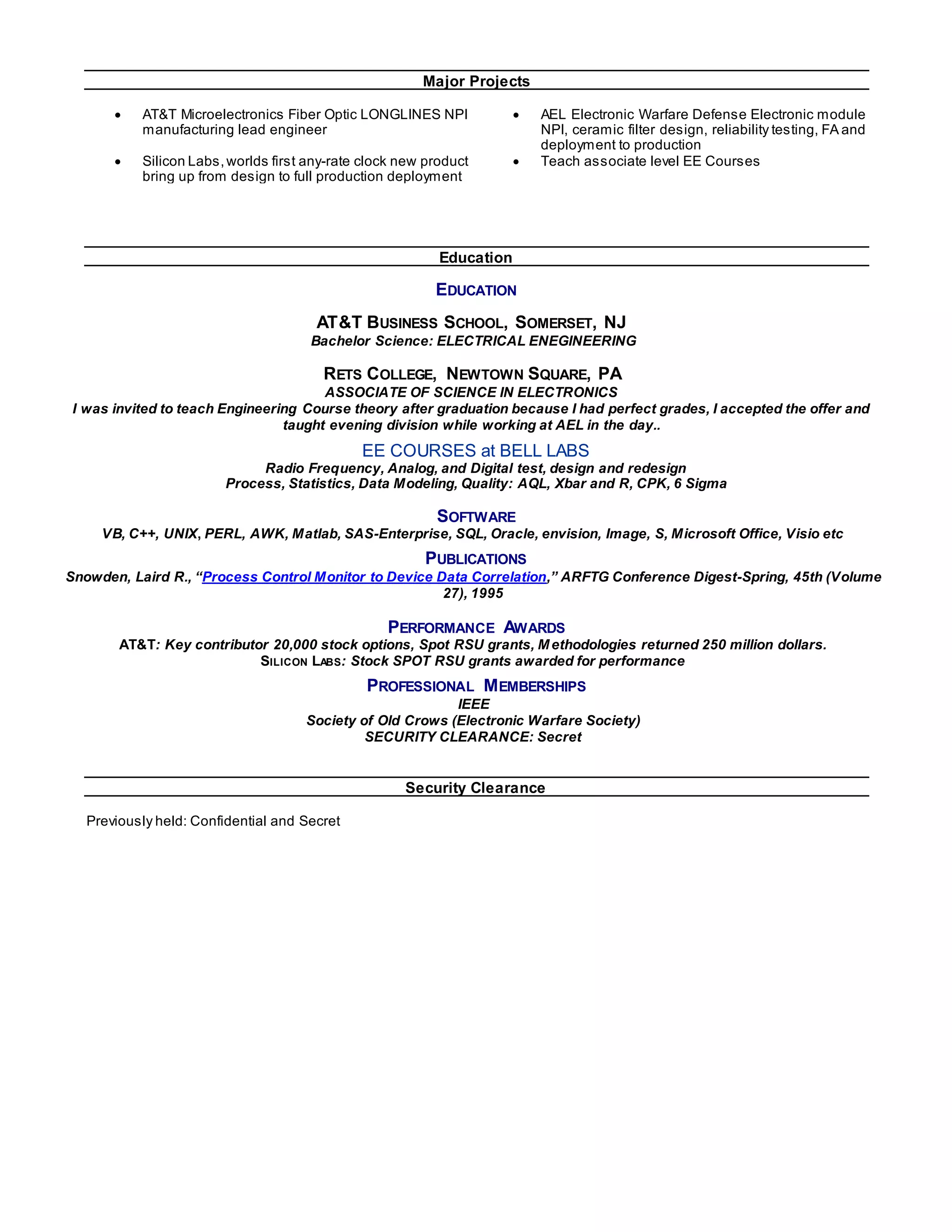 Major Projects
 AT&T Microelectronics Fiber Optic LONGLINES NPI
manufacturing lead engineer
 AEL Electronic Warfare Defense Electronic module
NPI, ceramic filter design, reliability testing, FA and
deployment to production
 Silicon Labs,worlds first any-rate clock new product
bring up from design to full production deployment
 Teach associate level EE Courses
Education
EDUCATION
AT&T BUSINESS SCHOOL, SOMERSET, NJ
Bachelor Science: ELECTRICAL ENEGINEERING
RETS COLLEGE, NEWTOWN SQUARE, PA
ASSOCIATE OF SCIENCE IN ELECTRONICS
I was invited to teach Engineering Course theory after graduation because I had perfect grades, I accepted the offer and
taught evening division while working at AEL in the day..
EE COURSES at BELL LABS
Radio Frequency, Analog, and Digital test, design and redesign
Process, Statistics, Data Modeling, Quality: AQL, Xbar and R, CPK, 6 Sigma
SOFTWARE
VB, C++, UNIX, PERL, AWK, Matlab, SAS-Enterprise, SQL, Oracle, envision, Image, S, Microsoft Office, Visio etc
PUBLICATIONS
Snowden, Laird R., “Process Control Monitor to Device Data Correlation,” ARFTG Conference Digest-Spring, 45th (Volume
27), 1995
PERFORMANCE AWARDS
AT&T: Key contributor 20,000 stock options, Spot RSU grants, Methodologies returned 250 million dollars.
SILICON LABS: Stock SPOT RSU grants awarded for performance
PROFESSIONAL MEMBERSHIPS
IEEE
Society of Old Crows (Electronic Warfare Society)
SECURITY CLEARANCE: Secret
Security Clearance
Previously held: Confidential and Secret
 