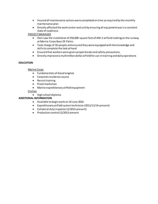  Insuredall maintenance actionswerecompletedontime asrequiredbythe monthly
maintenance plan
 Directly affectedthe workcenterandunitbyensuring all equipmentwas ina constant
state of readiness
PROJECTMANAGER
 Oversaw the installationof 250,000 square feetof AM-2 airfieldmattingonthe runway
at Marine CorpsBase 29 Palms
 Took charge of 50 people andensuredtheywereequippedwiththe knowledge and
skillstocomplete the taskathand
 Ensuredthat workerswere givenproperbreaksandsafety precautions.
 Directlyimprovedamultimilliondollarairfieldforuse intraininganddailyoperations
EDUCATION
Marine Corps
 Fundamentalsof diesel engines
 Corporalsresidence course
 Recruittraining
 Pistol marksman
 Marine expeditionaryairfieldequipment
Civilian
 Highschool diploma
ADDITIONAL INFORMATION
 Available tobeginworkon14 June 2016
 Expeditionaryairfieldsystemtechnician(2011/11/14-present)
 Collateral dutyinspector(2/2013-present)
 Production control (2/2013-present
 