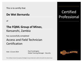 Certified
Professional
This certificate remains the property of Gallagher Group Limited and is valid for 24 months from date of issue
This is to certify that
De Wet Bernardu
The FQML Group of Mines,
Kansanshi, Zambia
of
has successfully completed
Access and Field Technician
Certification
Date 12 June 2014 Paul Frecklington
Global Training Manager - Security
 