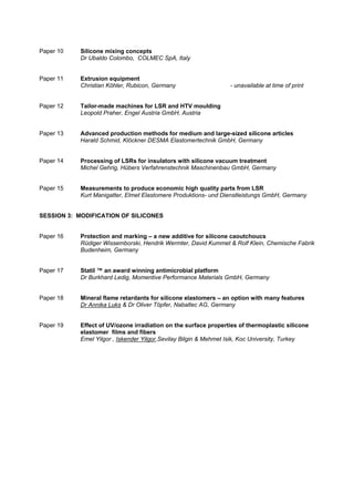 Paper 10 Silicone mixing concepts
Dr Ubaldo Colombo, COLMEC SpA, Italy
Paper 11 Extrusion equipment
Christian Köhler, Rubicon, Germany - unavailable at time of print
Paper 12 Tailor-made machines for LSR and HTV moulding
Leopold Praher, Engel Austria GmbH, Austria
Paper 13 Advanced production methods for medium and large-sized silicone articles
Harald Schmid, Klöckner DESMA Elastomertechnik GmbH, Germany
Paper 14 Processing of LSRs for insulators with silicone vacuum treatment
Michel Gehrig, Hübers Verfahrenstechnik Maschinenbau GmbH, Germany
Paper 15 Measurements to produce economic high quality parts from LSR
Kurt Manigatter, Elmet Elastomere Produktions- und Dienstleistungs GmbH, Germany
SESSION 3: MODIFICATION OF SILICONES
Paper 16 Protection and marking – a new additive for silicone caoutchoucs
Rüdiger Wissemborski, Hendrik Wermter, David Kummet & Rolf Klein, Chemische Fabrik
Budenheim, Germany
Paper 17 Statil ™ an award winning antimicrobial platform
Dr Burkhard Ledig, Momentive Performance Materials GmbH, Germany
Paper 18 Mineral flame retardants for silicone elastomers – an option with many features
Dr Annika Luks & Dr Oliver Töpfer, Nabaltec AG, Germany
Paper 19 Effect of UV/ozone irradiation on the surface properties of thermoplastic silicone
elastomer films and fibers
Emel Yilgor , Iskender Yilgor,Sevilay Bilgin & Mehmet Isik, Koc University, Turkey
 