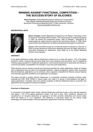 Silicone Elastomers 2012 27-28 March 2012 – Berlin, Germany
Page 1 of 8 pages Paper 1 - Franssen
WINNING AGAINST FUNCTIONAL COMPETITION –
THE SUCCESS-STORY OF SILICONES
Oliver Franssen, Global Marketing Director Elastomers Transportation
Heiko Bayerl, Marketing Manager Elastomers Automotive Europe
Momentive Performance Materials GmbH, 51368 Leverkusen, Germany
oliver.franssen@momentive.com
BIOGRAPHICAL NOTE
Oliver Franssen studied Mechanical Engineering and Plastics Technology at the
University of Technology RWTH Aachen / IKV and received his engineering degree
in 1990. He started his professional career 1990 at Dätwyler / Switzerland as
project leader for rubber precision parts for the Automotive Industry. In 1996, Oliver
joined DuPont-Dow Elastomers as Market Development Manager for Automotive.
Between 2001 and 2003 he was the commercial director at Omnexus in Europe. In
2004 he joined Momentive Performance Materials (formerly GE Bayer Silicones) in
Automotive Marketing for Elastomers. Since 2008 he is the Global Marketing
Director of this segment.
ABSTRACT
In the global elastomers market, Silicone Elastomers continue to be a niche with approx. 1.5% of the global
demand in rubber. However Silicones grow faster than many industries and economies. Due to megatrends
including aging population for healthcare applications, environmental awareness in automotive and energy or
consumer perception and legislation for example in consumer good applications.
While silicones have an almost universal set of physical properties for rubber applications, based on material
cost considerations they are often not immediately selected - instead of judging by system costs. Successful
Silicone Elastomer applications can be achieved, when engineers understand the Silicone product features
and creatively apply their benefits for new applications and designs.
This paper will help to position Silicone Elastomers vs. functionally competing materials including rubber
materials like FKM, ACM, EPDM or natural rubber and metal in a spring or thermoplastics and glass in
optical applications. Examples show how specific properties of Silicone Elastomers lead to successful new
applications winning against functional competition.
Overview on Elastomers
In comparison to the global rubber market, Silicone Elastomers continues to play a niche role and represent
only approx. 1.5% of the global elastomers market. [1,2] Due to their -Si-O- backbone, Silicones are
considered as an inorganic elastomers as opposed to all other synthetic elastomers and natural rubber
which are based on a –C-C- backbone. This difference is root-cause reason for the various single
advantages and disadvantages of silicone elastomers against their functional competitors.
25.8 MM
tons in
2011
 