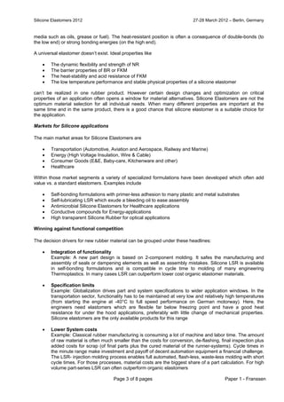 Silicone Elastomers 2012 27-28 March 2012 – Berlin, Germany
Page 3 of 8 pages Paper 1 - Franssen
media such as oils, grease or fuel). The heat-resistant position is often a consequence of double-bonds (to
the low end) or strong bonding energies (on the high end).
A universal elastomer doesn’t exist. Ideal properties like
 The dynamic flexibility and strength of NR
 The barrier properties of BR or FKM
 The heat-stability and acid resistance of FKM
 The low temperature performance and stable physical properties of a silicone elastomer
can’t be realized in one rubber product. However certain design changes and optimization on critical
properties of an application often opens a window for material alternatives. Silicone Elastomers are not the
optimum material selection for all individual needs. When many different properties are important at the
same time and in the same product, there is a good chance that silicone elastomer is a suitable choice for
the application.
Markets for Silicone applications
The main market areas for Silicone Elastomers are
 Transportation (Automotive, Aviation and Aerospace, Railway and Marine)
 Energy (High Voltage Insulation, Wire & Cable)
 Consumer Goods (E&E, Baby-care, Kitchenware and other)
 Healthcare
Within those market segments a variety of specialized formulations have been developed which often add
value vs. a standard elastomers. Examples include
 Self-bonding formulations with primer-less adhesion to many plastic and metal substrates
 Self-lubricating LSR which exude a bleeding oil to ease assembly
 Antimicrobial Silicone Elastomers for Healthcare applications
 Conductive compounds for Energy-applications
 High transparent Silicone Rubber for optical applications
Winning against functional competition
The decision drivers for new rubber material can be grouped under these headlines:
 Integration of functionality
Example: A new part design is based on 2-component molding. It safes the manufacturing and
assembly of seals or dampening elements as well as assembly mistakes. Silicone LSR is available
in self-bonding formulations and is compatible in cycle time to molding of many engineering
Thermoplastics. In many cases LSR can outperform lower cost organic elastomer materials.
 Specification limits
Example: Globalization drives part and system specifications to wider application windows. In the
transportation sector, functionality has to be maintained at very low and relatively high temperatures
(from starting the engine at -40°C to full speed performance on German motorway). Here, the
engineers need elastomers which are flexible far below freezing point and have a good heat
resistance for under the hood applications, preferably with little change of mechanical properties.
Silicone elastomers are the only available products for this range
 Lower System costs
Example: Classical rubber manufacturing is consuming a lot of machine and labor time. The amount
of raw material is often much smaller than the costs for conversion, de-flashing, final inspection plus
added costs for scrap (of final parts plus the cured material of the runner-systems). Cycle times in
the minute range make investment and payoff of decent automation equipment a financial challenge.
The LSR- injection molding process enables full automated, flash-less, waste-less molding with short
cycle times. For those processes, material costs are the biggest share of a part calculation. For high
volume part-series LSR can often outperform organic elastomers
 