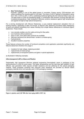 27-28 March 2012 – Berlin, Germany Silicone Elastomers 2012
Paper 1 - Franssen Page 4 of 8 pages
 New Technologies
Example: Lighting is one of the global drivers in innovation. Energy saving, CO2-reduction and
safety accelerate the transformation to LED light. The share of LED in lighting is forecasted to grow
from 15% in 2010 to 45% in 2015, substituting traditional lighting like the historical Edison lamp. [5]
The light power of LEDs are developing rapidly, in combination with emission of strong blue light and
increasing temperatures. High transparent Silicones combine resistance against high temperatures
and against UV-light at high optical transparency.
For a winning development with Silicone Elastomers, a pure material replacement calculation from an
existing drawing / application is often not enough. In Silicone LSR, elastomer innovations allow redesigning
of parts and systems benefitting from values resulting from simple feature differences to individual organic
elastomers. Those include
 Low viscosity enables very thin walls and long thin flow paths
 Low hardness without plasticizers
 Easy to color, even glass-clear products are available
 Silicones mechanics are almost linear / similar to a Hooke-spring
 Hydrophobicity
 Excellent insulation properties

Those features enhance the number of functional competitors (and application potentials) significantly and
Silicone elastomers therefore find usage in
 insulators for high voltage, replacing porcelain
 replacements of metal springs
 replacements of transparent plastics and glass in optical applications
as illustrated in following examples.
Ultra-transparent LSR vs Glass and Plastics
Dispensable, high transparent Silicones replaced engineering thermoplastic resins in packaging of the
semiconductors in LEDs for some years. The higher temperatures and the hard blue light radiation of high
efficient, new generation LEDs requires UV-light resistance and low yellowing for the optical packaging
material. These properties combined with improved crack resistance are provided by silicone based
packaging materials which are basically used in LED packaging nowadays.
Figure 4: plastics and LSR 7000 after heat aging 6480 h 150°C [6]
 