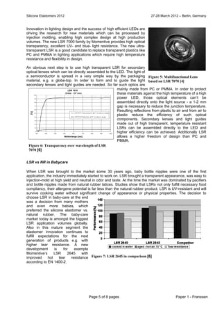 Silicone Elastomers 2012 27-28 March 2012 – Berlin, Germany
Page 5 of 8 pages Paper 1 - Franssen
Innovation in lighting design and the success of high efficient LEDs are
driving the research for new materials which can be processed by
injection molding, enabling high complex design at high production
volumes. The new LSR 7000 family by Momentive provides high optical
transparency, excellent UV- and blue- light resistance. The new ultra-
transparent LSR is a good candidate to replace transparent plastics like
PC and PMMA in lighting applications which require high temperature
resistance and flexibility in design.
An obvious next step is to use high transparent LSR for secondary
optical lenses which can be directly assembled to the LED. The light of
a semiconductor is spread in a very simple way by the packaging
material, e.g. a globe-top. In order to form and to guide the light
secondary lenses and light guides are needed. So far such optics are
mainly made from PC or PMMA. In order to protect
these materials against the high temperature of a high
power LED, those optical elements can’t be
assembled directly onto the light source - a 1-2 mm
gap is necessary to reduce the junction temperature.
Resulting reflections from plastic to air and from air to
plastic reduce the efficiency of such optical
components. Secondary lenses and light guides
made out of high transparent, temperature resistant
LSRs can be assembled directly to the LED and
higher efficiency can be achieved. Additionally LSR
allows a higher freedom of design than PC and
PMMA.
LSR vs NR in Babycare
When LSR was brought to the market some 30 years ago, baby bottle nipples were one of the first
application, the industry immediately started to work on. LSR brought a transparent appearance, was easy to
injection-mold at high yield and neutral in odor and taste. At the time the market was dominated by pacifiers
and bottle nipples made from natural rubber latices. Studies show that LSRs not only fulfill necessary food
compliancy, their allergene potential is far less than the natural rubber product. LSR is UV-resistant and will
survive cooking water without significant change of appearance or physical properties. The decision to
choose LSR in baby-care at the end
was a decision from many mothers
and even more babies, which
preferred the silicone elastomer vs.
natural rubber. The baby-care
market today is amongst the biggest
LSR application volumes globally.
Also in this mature segment the
elastomer innovation continues to
fulfill expectations for the next
generation of products e.g. with
higher tear resistance. A new
development is for example
Momentive’s LSR 2645 with
improved hot tear resistance
according to EN 1400-2.
Figure 5: Multifunctional Lens
based on LSR 7070 [4]
Figure 7: LSR 2645 in comparison [6]
Figure 6: Transparency over wavelength of LSR
7070 [6]
 