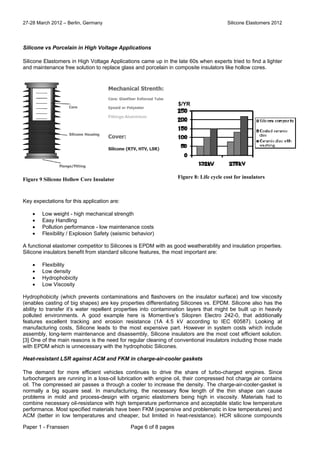 27-28 March 2012 – Berlin, Germany Silicone Elastomers 2012
Paper 1 - Franssen Page 6 of 8 pages
Silicone vs Porcelain in High Voltage Applications
Silicone Elastomers in High Voltage Applications came up in the late 60s when experts tried to find a lighter
and maintenance free solution to replace glass and porcelain in composite insulators like hollow cores.
Key expectations for this application are:
 Low weight - high mechanical strength
 Easy Handling
 Pollution performance - low maintenance costs
 Flexibility / Explosion Safety (seismic behavior)
A functional elastomer competitor to Silicones is EPDM with as good weatherability and insulation properties.
Silicone insulators benefit from standard silicone features, the most important are:
 Flexibility
 Low density
 Hydrophobicity
 Low Viscosity
Hydrophobicity (which prevents contaminations and flashovers on the insulator surface) and low viscosity
(enables casting of big shapes) are key properties differentiating Silicones vs. EPDM. Silicone also has the
ability to transfer it’s water repellent properties into contamination layers that might be built up in heavily
polluted environments. A good example here is Momentive’s Silopren Electro 242-0, that additionally
features excellent tracking and erosion resistance (1A 4.5 kV according to IEC 60587). Looking at
manufacturing costs, Silicone leads to the most expensive part. However in system costs which include
assembly, long-term maintenance and disassembly, Silicone insulators are the most cost efficient solution.
[3] One of the main reasons is the need for regular cleaning of conventional insulators including those made
with EPDM which is unnecessary with the hydrophobic Silicones.
Heat-resistant LSR against ACM and FKM in charge-air-cooler gaskets
The demand for more efficient vehicles continues to drive the share of turbo-charged engines. Since
turbochargers are running in a loss-oil lubrication with engine oil, their compressed hot charge air contains
oil. The compressed air passes a through a cooler to increase the density. The charge-air-cooler-gasket is
normally a big square seal. In manufacturing, the necessary flow length of the thin shape can cause
problems in mold and process-design with organic elastomers being high in viscosity. Materials had to
combine necessary oil-resistance with high temperature performance and acceptable static low temperature
performance. Most specified materials have been FKM (expensive and problematic in low temperatures) and
ACM (better in low temperatures and cheaper, but limited in heat-resistance). HCR silicone compounds
Figure 9 Silicone Hollow Core Insulator
$/YR
Figure 8: Life cycle cost for insulators
 