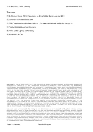 27-28 March 2012 – Berlin, Germany Silicone Elastomers 2012
Paper 1 - Franssen Page 8 of 8 pages
References
[1] Dr. Stephen Evans, IRSG, Presentation on China Rubber Conference, Mar 2011
[2] Momentive Market Estimates 2011
[3] EPRI, Transmission Line Reference Book, 115-138kV Compact Line Design, RP 260, pp:29.
[4] Foto by KIMW Lüdenscheid / Germany
[5] Philips Global Lighting Market Study
[6] Momentive Lab Data
DISCLAIMER: THE MATERIALS, PRODUCTS AND SERVICES OF MOMENTIVE PERFORMANCE MATERIALS INC., MOMENTIVE
PERFORMANCE MATERIALS USA INC., MOMENTIVE PERFORMANCE MATERIALS ASIA PACIFIC PTE. LTD., MOMENTIVE
PERFORMANCE MATERIALS WORLDWIDE INC., MOMENTIVE PERFORMANCE MATERIALS GmbH, THEIR SUBSIDIARIES AND
AFFILIATES DOING BUSINESS IN LOCAL JURISDICTIONS (collectively “SUPPLIERS”), ARE SOLD BY THE RESPECTIVE LEGAL
ENTITY OF THE SUPPLIER SUBJECT TO SUPPLIERS’ STANDARD CONDITIONS OF SALE, WHICH ARE INCLUDED IN THE
APPLICABLE DISTRIBUTOR OR OTHER SALES AGREEMENT, PRINTED ON THE BACK OF ORDER ACKNOWLEDGMENTS AND
INVOICES, AND AVAILABLE UPON REQUEST. ALTHOUGH ANY INFORMATION, RECOMMENDATIONS, OR ADVICE
CONTAINED HEREIN IS GIVEN IN GOOD FAITH, SUPPLIERS MAKE NO WARRANTY OR GUARANTEE, EXPRESS OR IMPLIED,
(i) THAT THE RESULTS DESCRIBED HEREIN WILL BE OBTAINED UNDER END-USE CONDITIONS, OR (ii) AS TO THE
EFFECTIVENESS OR SAFETY OF ANY DESIGN INCORPORATING SUPPLIERS’ PRODUCTS, MATERIALS, SERVICES,
RECOMMENDATIONS OR ADVICE. AFOREMENTIONED EXCLUSIONS OR LIMITATION OF LIABILITY ARE NOT APPLICABLE TO
THE EXTENT THAT THE END-USE CONDITIONS AND/OR INCORPORATION CONDITIONS CORRESPOND TO THE
RECOMMENDED CONDITIONS OF USE AND/OR OF INCORPORATION AS DESCRIBED BY SUPPLIER IN ITS PRODUCT DATA
SHEET AND/OR PRODUCT SPECIFICATIONS. EXCEPT AS PROVIDED IN SUPPLIERS’ STANDARD CONDITIONS OF SALE,
SUPPLIERS AND THEIR REPRESENTATIVES SHALL IN NO EVENT BE RESPONSIBLE FOR ANY LOSS RESULTING FROM ANY
USE OF ITS MATERIALS, PRODUCTS OR SERVICES DESCRIBED HEREIN.
Each user bears full responsibility for making its own determination as to the suitability of Suppliers’ materials, services,
recommendations, or advice for its own particular use. Each user must identify and perform all tests and analyses necessary to assure
that its finished parts incorporating Suppliers’ products, materials, or services will be safe and suitable for use under end-use conditions.
Nothing in this or any other document, nor any oral recommendation or advice, shall be deemed to alter, vary, supersede, or waive any
provision of Suppliers’ Standard Conditions of Sale or this Disclaimer, unless any such modification is specifically agreed to in a writing
signed by Suppliers. No statement contained herein concerning a possible or suggested use of any material, product, service or design
is intended, or should be construed, to grant any license under any patent or other intellectual property right of Suppliers or any of its
subsidiaries or affiliates covering such use or design, or as a recommendation for the use of such material, product, service or design in
the infringement of any patent or other intellectual property right.
 