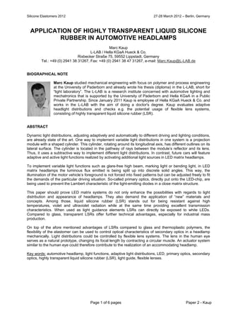 Silicone Elastomers 2012 27-28 March 2012 – Berlin, Germany
Page 1 of 6 pages Paper 2 - Kaup
APPLICATION OF HIGHLY TRANSPARENT LIQUID SILICONE
RUBBER IN AUTOMOTIVE HEADLAMPS
Marc Kaup
L-LAB / Hella KGaA Hueck & Co.
Rixbecker Straße 75, 59552 Lippstadt, Germany
Tel.: +49 (0) 2941 38 31267, Fax: +49 (0) 2941 38 47 31267, e-mail: Marc.Kaup@L-LAB.de
BIOGRAPHICAL NOTE
Marc Kaup studied mechanical engineering with focus on polymer and process engineering
at the University of Paderborn and already wrote his thesis (diploma) in the L-LAB, short for
“light laboratory”. The L-LAB is a research institute concerned with automotive lighting and
mechatronics that is supported by the University of Paderborn and Hella KGaA in a Public
Private Partnership. Since January 2011 Kaup is employee of Hella KGaA Hueck & Co. and
works in the L-LAB with the aim of doing a doctor's degree. Kaup evaluates adaptive
headlight distributions and checks e.g. the potential usage of flexible lens systems,
consisting of highly transparent liquid silicone rubber (LSR).
ABSTRACT
Dynamic light distributions, adjusting adaptively and automatically to different driving and lighting conditions,
are already state of the art. One way to implement variable light distributions in one system is a projection
module with a shaped cylinder. This cylinder, rotating around its longitudinal axis, has different outlines on its
lateral surface. The cylinder is located in the pathway of rays between the module’s reflector and its lens.
Thus, it uses a subtractive way to implement different light distributions. In contrast, future cars will feature
adaptive and active light functions realized by activating additional light sources in LED matrix headlamps.
To implement variable light functions such as glare-free high beam, marking light or bending light, in LED
matrix headlamps the luminous flux emitted is being split up into discrete solid angles. This way, the
illumination of the motor vehicle’s foreground is not forced into fixed patterns but can be adjusted freely to fit
the demands of the particular driving situation. So-called primary optics, directly put onto the LED-chip, are
being used to prevent the Lambert characteristic of the light-emitting diodes in a close matrix structure.
This paper should prove LED matrix systems do not only enhance the possibilities with regards to light
distribution and appearance of headlamps. They also demand the application of “new” materials and
concepts. Among those, liquid silicone rubber (LSR) stands out for being resistant against high
temperatures, violet and ultraviolet radiation while at the same time providing excellent transmission
characteristics. When used as light guidance elements LSRs can directly be exposed to white LEDs.
Compared to glass, transparent LSRs offer further technical advantages, especially for industrial mass
production.
On top of the afore mentioned advantages of LSRs compared to glass and thermoplastic polymers, the
flexibility of the elastomer can be used to control optical characteristics of secondary optics in a headlamp
mechanically. Light distributions could be controlled by flexible lens systems. The lens in the human eye
serves as a natural prototype, changing its focal length by contracting a circular muscle. An actuator system
similar to the human eye could therefore contribute to the realization of an accommodating headlamp.
Key words: automotive headlamp, light functions, adaptive light distributions, LED, primary optics, secondary
optics, highly transparent liquid silicone rubber (LSR), light guide, flexible lenses.
 