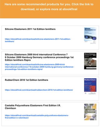 Here are some recommended products for you. Click the link to
download, or explore more at ebookfinal
Silicone Elastomers 2011 1st Edition Ismithers
https://ebookfinal.com/download/silicone-elastomers-2011-1st-edition-
ismithers/
Silicone Elastomers 2009 third international Conference 7
8 October 2009 Hamburg Germany conference proceedings 1st
Edition Ismithers Rapra
https://ebookfinal.com/download/silicone-elastomers-2009-third-
international-conference-7-8-october-2009-hamburg-germany-conference-
proceedings-1st-edition-ismithers-rapra/
RubberChem 2010 1st Edition Ismithers
https://ebookfinal.com/download/rubberchem-2010-1st-edition-ismithers/
Castable Polyurethane Elastomers First Edition I.R.
Clemitson
https://ebookfinal.com/download/castable-polyurethane-elastomers-
first-edition-i-r-clemitson/
 