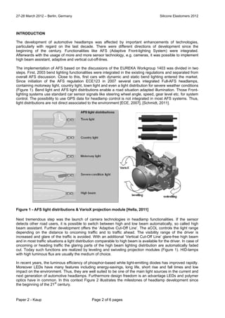 27-28 March 2012 – Berlin, Germany Silicone Elastomers 2012
Paper 2 - Kaup Page 2 of 6 pages
INTRODUCTION
The development of automotive headlamps was affected by important enhancements of technologies,
particularly with regard on the last decade. There were different directions of development since the
beginning of the century. Functionalities like AFS (Adaptive Front-lighting System) were integrated.
Afterwards with the usage of more and more sensor technology, e.g. cameras, it was possible to implement
high beam assistant, adaptive and vertical cut-off-lines.
The implementation of AFS based on the discussions of the EUREKA Workgroup 1403 was divided in two
steps. First, 2003 bend lighting functionalities were integrated in the existing regulations and separated from
overall AFS discussion. Close to this, first cars with dynamic and static bend lighting entered the market.
Since initiation of the AFS regulation ECE123 in 2007 several cars integrated Full-AFS headlamps,
containing motorway light, country light, town light and even a light distribution for severe weather conditions
(Figure 1). Bend light and AFS light distributions enable a road situation adapted illumination. Those Front-
lighting systems use standard car sensor signals like steering wheel angle, speed, gear level etc. for system
control. The possibility to use GPS data for headlamp control is not integrated in most AFS systems. Thus,
light distributions are not direct associated to the environment [ECE, 2007], [Schmidt, 2011].
Figure 1 - AFS light distributions & VarioX projection module [Hella, 2011]
Next tremendous step was the launch of camera technologies in headlamp functionalities. If the sensor
detects other road users, it is possible to switch between high and low beam automatically, so called high
beam assistant. Further development offers the ‘Adaptive Cut-Off Line’. The aCOL controls the light range
depending on the distance to oncoming traffic and to traffic ahead. The visibility range of the driver is
increased and glare of the traffic is avoided. With an additional ‘Vertical Cut-Off Line’ glare-free high beam
and in most traffic situations a light distribution comparable to high beam is available for the driver. In case of
oncoming or heading traffic the glaring parts of the high beam lighting distribution are automatically faded
out. Today such functions are realized by leveling and swiveling projection modules (Figure 1). HID-lamps
with high luminous flux are usually the medium of choice.
In recent years, the luminous efficiency of phosphor-based white light-emitting diodes has improved rapidly.
Moreover LEDs have many features including energy-savings, long life, short rise and fall times and low
impact on the environment. Thus, they are well suited to be one of the main light sources in the current and
next generation of automotive headlamps. Furthermore design freedom is an advantage LEDs and polymer
optics have in common. In this context Figure 2 illustrates the milestones of headlamp development since
the beginning of the 21
st
century.
 