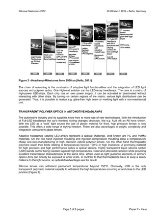 Silicone Elastomers 2012 27-28 March 2012 – Berlin, Germany
Page 3 of 6 pages Paper 2 - Kaup
Figure 2 - Headlamp-Milestones from 2000 on [Hella, 2011]
The chain of reasoning is the conclusion of adaptive light functionalities and the integration of LED light
sources and polymer optics. One high-end solution can be LED-array headlamps. The core is a matrix of
high-power LED-chips. Each chip has an own power supply. It can be activated or deactivated without
interacting with other chips. By turning on certain regions of the matrix, various light distributions can be
generated. Thus, it is possible to realize e.g. glare-free high beam or marking light with a non-mechanical
unit.
TRANSPARENT POLYMER OPTICS IN AUTOMOTIVE HEADLAMPS
The automotive industry and its suppliers know how to make use of new technologies. With the introduction
of Full-LED headlamps the car’s frontend styling changes obviously, like e.g. Audi A8 an A6 have shown.
With the LED as a “cold” light source the use of plastic material for thick, high precision lenses is now
possible. This offers a wide range of styling freedom. There are also advantages in weight, complexity and
integration compared to glass lenses.
Adaptive headlamps utilizing LED-arrays represent a special challenge. Well known are PC and PMMA
materials. On the one hand injection moulding and injection-compression moulding allow a comparatively
cheap one-step-manufacturing of high precision optical polymer lenses. On the other hand thermoplastic
polymers reach their limits relating to temperatures beyond 100°C or high irradiance. A promising material
for high precision and high performance optics is optical silicone. Highly transparent liquid silicone rubber
(LSR) stands out for being resistant against high temperatures, violet and ultraviolet radiation while providing
excellent transmission characteristics at the same time. When used as light guidance elements or primary
optics LSRs can directly be exposed to white LEDs. In contrast to that thermoplastics have to keep a safety
distance to the light source, so optical disadvantages are the result.
Silicone lenses can withstand permanent temperatures beyond 150°C. Obviously, LSR is the only
transparent polymeric material capable to withstand the high temperatures occurring at and close to the LED
junction (Figure 3).
 