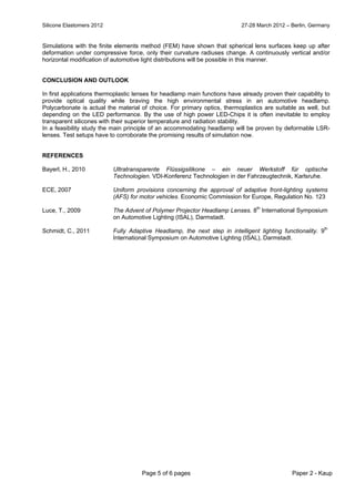 Silicone Elastomers 2012 27-28 March 2012 – Berlin, Germany
Page 5 of 6 pages Paper 2 - Kaup
Simulations with the finite elements method (FEM) have shown that spherical lens surfaces keep up after
deformation under compressive force, only their curvature radiuses change. A continuously vertical and/or
horizontal modification of automotive light distributions will be possible in this manner.
CONCLUSION AND OUTLOOK
In first applications thermoplastic lenses for headlamp main functions have already proven their capability to
provide optical quality while braving the high environmental stress in an automotive headlamp.
Polycarbonate is actual the material of choice. For primary optics, thermoplastics are suitable as well, but
depending on the LED performance. By the use of high power LED-Chips it is often inevitable to employ
transparent silicones with their superior temperature and radiation stability.
In a feasibility study the main principle of an accommodating headlamp will be proven by deformable LSR-
lenses. Test setups have to corroborate the promising results of simulation now.
REFERENCES
Bayerl, H., 2010 Ultratransparente Flüssigsilikone – ein neuer Werkstoff für optische
Technologien. VDI-Konferenz Technologien in der Fahrzeugtechnik, Karlsruhe.
ECE, 2007 Uniform provisions concerning the approval of adaptive front-lighting systems
(AFS) for motor vehicles. Economic Commission for Europe, Regulation No. 123
Luce, T., 2009 The Advent of Polymer Projector Headlamp Lenses. 8
th
International Symposium
on Automotive Lighting (ISAL), Darmstadt.
Schmidt, C., 2011 Fully Adaptive Headlamp, the next step in intelligent lighting functionality. 9th
International Symposium on Automotive Lighting (ISAL), Darmstadt.
 