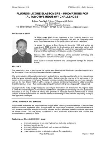 Silicone Elastomers 2012 27-28 March 2012 – Berlin, Germany
Page 1 of 12 pages Paper 3 – Wolf
FLUOROSILICONE ELASTOMERS – INNOVATIONS FOR
AUTOMOTIVE INDUSTRY CHALLENGES
Dr Hans Peter Wolf, P Beyer, F Magnan and B Cuocci
Dow Corning GmbH
Rheingaustr.34, D 65201 Wiesbaden, Germany
Tel: 0049(0)611-237-293 Fax: 0049(0)611-237-627 Email: hans.peter.wolf@dowcorning.com
BIOGRAPHICAL NOTE
Dr. Hans Peter Wolf studied Chemistry at the University Frankfurt and
completed his Ph-D. in inorganic Chemistry 1988 with the dissertation work
about „Gasphase reactions on Raney Nickel and with shock cooled zinc“.
He started his career at Dow Corning in November 1988 and worked as
research and TS&D chemist for direct process and automotive market until
1991. From 1992 -1996 he worked in the supply chain organization as Upgrade
Engineer and later as Elastomer Production Leader in Wiesbaden.
Between 1997- 2007 he was Manager of the application technology and
technical service team for silicone rubber in Europe.
Since 2008 he is Global Research and Development Manager for Silicone
Rubber.
ABSTRACT
This presentation aims to demonstrate the various ways Fluorosilicone Elastomers can offer innovations to
the Automotive Industry and provide answers for new challenges.
After an introduction of Fluorosilicone chemistry and definitions, we will present benefits of this material class
and show typical applications in the automotive industry that can make the most out of this technology, in the
current environments and in the future. To design emission reduction technologies, we need new materials,
such as the new Silastic 100% F-LSR: a range of products combining Fluorosilicone rubber properties
(broad temperature range + fluid resistance) and Liquid Injection molding technologies (LSR productivity).
Developments for Turbo charger Hoses and Exhaust gas Recirculation will demonstrate the progress made
in terms of fluid and temperature resistance in combination with optimized processing behavior. Sustainable
Innovation is not only a matter of offering new products or improved material performances, it should
combine material improvements and intimate market understanding to offer solutions responding exactly to
new application challenges.
I. FVMQ DEFINITION AND BENEFITS
Fluorosilicone elastomers are very competitive in applications operating under wide ranges of temperatures
and in contact with aggressive fluids. In applications like turbocharger hose liners, the combined needs of
high temperature stability, adhesion to dimethyl silicones and fluid resistance make fluorosilicone elastomers
the natural choice. They are equally competitive in harsh application environments that combine low
temperatures and presence of fluids.
Replacing one CH3 with CH2CH2CF3 gives:
 Improved resistance to non-polar hydrocarbon fuels, oils, and solvents
 Increased specific gravity
 Improved solubility in polar fluids such as esters and ketones
 Improved lubricity
 Lower use temperature by eliminating polymer Tm crystallization
 