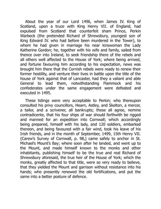 About the year of our Lord 1496, when James IV. King of
Scotland, upon a truce with King Henry VII. of England, had
expulsed from Scotland that counterfeit sham Prince, Perkin
Warbeck (the pretended Richard of Shrewsbury, youngest son of
King Edward IV. who had before been murdered in the Tower), to
whom he had given in marriage his near kinswoman the Lady
Katherine Gordon; he, together with his wife and family, sailed from
thence over into Ireland, to seek friendship there of the rebels and
all others well affected to the House of York; where being arrived,
and fortune favouring him according to his expectation, news was
brought him there that the Cornish rebels were ready to renew their
former hostility, and venture their lives in battle upon the title of the
house of York against that of Lancaster, had they a valiant and able
General to lead them, notwithstanding Flammock and his
confederates under the same engagement were defeated and
executed in 1495.
These tidings were very acceptable to Perkin; who thereupon
consulted his privy councillors, Hearn, Astley, and Skelton, a mercer,
a tailor, and a scrivener, all bankrupts; these all agree, nemine
contradicente, that his four ships of war should forthwith be rigged
and manned for an expedition into Cornwall; which accordingly
being prepared, himself with his lady, and 120 soldiers, embarked
thereon, and being favoured with a fair wind, took his leave of his
Irish friends, and in the month of September, 1499, 15th Henry VII.
(Carew’s Survey of Cornwall, p. 98,) came safely to anchor in St.
Michael’s Mount’s Bay; where soon after he landed, and went up to
the Mount, and made himself known to the monks and other
inhabitants, publishing himself to be the true and real Richard of
Shrewsbury aforesaid, the true heir of the House of York; which the
monks, greatly affected to that title, were so very ready to believe,
that they yielded the Mount and garrison without resistance into his
hands; who presently renewed the old fortifications, and put the
same into a better posture of defence.
 