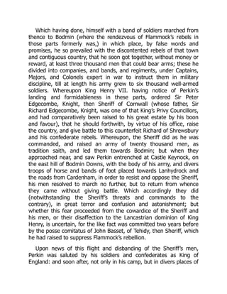 Which having done, himself with a band of soldiers marched from
thence to Bodmin (where the rendezvous of Flammock’s rebels in
those parts formerly was,) in which place, by false words and
promises, he so prevailed with the discontented rebels of that town
and contiguous country, that he soon got together, without money or
reward, at least three thousand men that could bear arms; these he
divided into companies, and bands, and regiments, under Captains,
Majors, and Colonels expert in war to instruct them in military
discipline, till at length his army grew to six thousand well-armed
soldiers. Whereupon King Henry VII. having notice of Perkin’s
landing and formidableness in these parts, ordered Sir Peter
Edgecombe, Knight, then Sheriff of Cornwall (whose father, Sir
Richard Edgecombe, Knight, was one of that King’s Privy Councillors,
and had comparatively been raised to his great estate by his boon
and favour), that he should forthwith, by virtue of his office, raise
the country, and give battle to this counterfeit Richard of Shrewsbury
and his confederate rebels. Whereupon, the Sheriff did as he was
commanded, and raised an army of twenty thousand men, as
tradition saith, and led them towards Bodmin; but when they
approached near, and saw Perkin entrenched at Castle Keynock, on
the east hill of Bodmin Downs, with the body of his army, and divers
troops of horse and bands of foot placed towards Lanhydrock and
the roads from Cardenham, in order to resist and oppose the Sheriff,
his men resolved to march no further, but to return from whence
they came without giving battle. Which accordingly they did
(notwithstanding the Sheriff’s threats and commands to the
contrary), in great terror and confusion and astonishment; but
whether this fear proceeded from the cowardice of the Sheriff and
his men, or their disaffection to the Lancastrian dominion of King
Henry, is uncertain, for the like fact was committed two years before
by the posse comitatus of John Basset, of Tehidy, then Sheriff, which
he had raised to suppress Flammock’s rebellion.
Upon news of this flight and disbanding of the Sheriff’s men,
Perkin was saluted by his soldiers and confederates as King of
England: and soon after, not only in his camp, but in divers places of
 