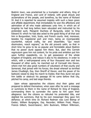 Bodmin town, was proclaimed by a trumpeter and others, King of
England and France, and Lord of Ireland, with great shouts and
acclamations of the people, and bonefires, by the name of Richard
IV. And it is reported he assumed majesty with such a boon grace
and affable deportment, that immediately he won the affections and
admiration of all who made addresses unto him; in which art of
kingship he had long before been educated and instructed by his
pretended aunt, Margaret Duchess of Burgundy, sister to King
Edward IV. which he had also acted to the good liking of all that saw
him in Burgundian, Irish, Scots, and French courts. And, moreover,
besides his magisterial port and mien, being an incomparable
counterfeit, natural crafty, liar and dissembler, “Qui nescit
dissimulare, nescit regnare,” as the old proverb saith; so that in
short time he grew to be so popular and formidable about Bodmin
that no power durst oppose him there. But, alas! this Cornish
regniculum gave him not content, for his pride and ambition put him
upon further expedients, viz. to get possession of the whole
kingdom of England, and reduce it also to his obedience; in order to
which, with a well-prepared army of four thousand men and two
thousand of other sorts, he marched out of Cornwall into Devon,
where met him also great numbers of volunteers of that county and
Somerset, that joined with his forces; the dread whereof so terrified
James Chudleigh, Esq. then Sheriff of Devon, and the power of his
bailiwick raised to stop his march to Exeter, that they durst not give
him battle or obstruct his passage till he came before that city,
pitched his camp, and laid siege thereto.
Upon whose approaches the citizens shut their gates and
prepared to defend themselves; when soon after he sent a message
or summons to them in the name of Richard IV. King of England,
commanding them to surrender the same to him upon their
allegiance: but the citizens so ridiculed his pretended title, and
slighted his summons, that by his own messenger they gave him
defiance; at which time Dr. Richard Redman was Lord Bishop of
Exeter; William Burgoigne, Esq. Recorder; William Frost, Mayor;
Francis Gilbert, Sword-bearer; John Bucknam, William Wilkinson,
 