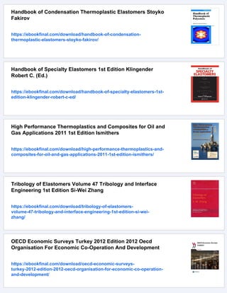 Handbook of Condensation Thermoplastic Elastomers Stoyko
Fakirov
https://ebookfinal.com/download/handbook-of-condensation-
thermoplastic-elastomers-stoyko-fakirov/
Handbook of Specialty Elastomers 1st Edition Klingender
Robert C. (Ed.)
https://ebookfinal.com/download/handbook-of-specialty-elastomers-1st-
edition-klingender-robert-c-ed/
High Performance Thermoplastics and Composites for Oil and
Gas Applications 2011 1st Edition Ismithers
https://ebookfinal.com/download/high-performance-thermoplastics-and-
composites-for-oil-and-gas-applications-2011-1st-edition-ismithers/
Tribology of Elastomers Volume 47 Tribology and Interface
Engineering 1st Edition Si-Wei Zhang
https://ebookfinal.com/download/tribology-of-elastomers-
volume-47-tribology-and-interface-engineering-1st-edition-si-wei-
zhang/
OECD Economic Surveys Turkey 2012 Edition 2012 Oecd
Organisation For Economic Co-Operation And Development
https://ebookfinal.com/download/oecd-economic-surveys-
turkey-2012-edition-2012-oecd-organisation-for-economic-co-operation-
and-development/
 