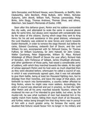 John Doncaster, and Richard Howse, were Stewards, or Bailiffs; John
Clodworthy, John Bonifant, Philip Bullock, John Wilkin, Nicholas
Auburne, John Atwell, William York, Thomas Lanwordaby, Philip
Binks, John Slugg, Thomas Andrews, Thomas Oliver, and others,
Aldermen. See Isaack’s Memorials of Exeter, 1499.
Soon after this defiance given, Perkin and his soldiers surrounded
the city walls, and attempted to scale the same in several places
daily for some time, but always were repulsed with considerable loss
by the valour of the citizens. During which siege they sent to King
Henry for his aid and assistance in this great distress; whereupon
the Lord Daubeny was ordered to raise forces and march towards
Exeter therewith, in order to remove the siege thereof; but before he
came, Edward Courtenay, sixteenth Earl of Devon, and the Lord
William his son, accompanied with Sir Edmund Carew, Sir Thomas
Fulford, Sir William Courtenay, Sir John Halwell, Sir John Croker,
Walter Courtenay, Peter Edgecombe, William St. Maur, Richard
Whiteleigh of Efford (Sheriff of Devon the year after), Richard Hals
of Kenedon, John Fortescue of Vallapit, James Chudleigh aforesaid,
and other gentlemen of those parts, had raised a considerable army
of soldiers, with which they marched towards the rebels. At the sight
of whose approach Perkin and his host were as much dispirited then
as they were elevated before; whereupon he called a council of war,
in which it was unanimously agreed upon, that it was not advisable
to give them battle, being at least ten thousand fighting men, but to
dislodge from their trenches, and leave the siege of that place, and
forthwith to march into Somersetshire, a country better affected to
King Perkin, where he might raise more soldiers. Accordingly, this
order of council was observed and put in practice, so that the night
after Perkin and all his army marched towards Taunton; where he
mustered his men as if he intended to give battle; but when, by the
muster-roll, he saw what numbers of men had deserted him in his
nightly march from Exeter, falling then much short of six thousand,
and further, notice being brought him that King Henry was in pursuit
of him with a much greater army, he foresaw the worst, and
doubted that fortune would favour him no longer in his military and
 