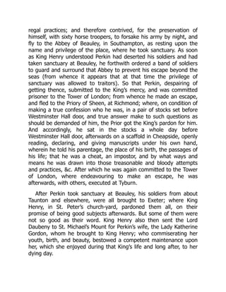 regal practices; and therefore contrived, for the preservation of
himself, with sixty horse troopers, to forsake his army by night, and
fly to the Abbey of Beauley, in Southampton, as resting upon the
name and privilege of the place, where he took sanctuary. As soon
as King Henry understood Perkin had deserted his soldiers and had
taken sanctuary at Beauley, he forthwith ordered a band of soldiers
to guard and surround that Abbey to prevent his escape beyond the
seas (from whence it appears that at that time the privilege of
sanctuary was allowed to traitors). So that Perkin, despairing of
getting thence, submitted to the King’s mercy, and was committed
prisoner to the Tower of London; from whence he made an escape,
and fled to the Priory of Sheen, at Richmond; where, on condition of
making a true confession who he was, in a pair of stocks set before
Westminster Hall door, and true answer make to such questions as
should be demanded of him, the Prior got the King’s pardon for him.
And accordingly, he sat in the stocks a whole day before
Westminster Hall door, afterwards on a scaffold in Cheapside, openly
reading, declaring, and giving manuscripts under his own hand,
wherein he told his parentage, the place of his birth, the passages of
his life; that he was a cheat, an impostor, and by what ways and
means he was drawn into those treasonable and bloody attempts
and practices, &c. After which he was again committed to the Tower
of London, where endeavouring to make an escape, he was
afterwards, with others, executed at Tyburn.
After Perkin took sanctuary at Beauley, his soldiers from about
Taunton and elsewhere, were all brought to Exeter; where King
Henry, in St. Peter’s church-yard, pardoned them all, on their
promise of being good subjects afterwards. But some of them were
not so good as their word. King Henry also then sent the Lord
Daubeny to St. Michael’s Mount for Perkin’s wife, the Lady Katherine
Gordon, whom he brought to King Henry; who commiserating her
youth, birth, and beauty, bestowed a competent maintenance upon
her, which she enjoyed during that King’s life and long after, to her
dying day.
 