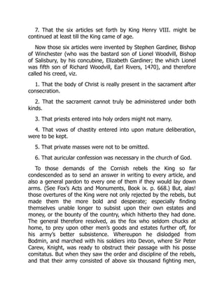 7. That the six articles set forth by King Henry VIII. might be
continued at least till the King came of age.
Now those six articles were invented by Stephen Gardiner, Bishop
of Winchester (who was the bastard son of Lionel Woodvill, Bishop
of Salisbury, by his concubine, Elizabeth Gardiner; the which Lionel
was fifth son of Richard Woodvill, Earl Rivers, 1470), and therefore
called his creed, viz.
1. That the body of Christ is really present in the sacrament after
consecration.
2. That the sacrament cannot truly be administered under both
kinds.
3. That priests entered into holy orders might not marry.
4. That vows of chastity entered into upon mature deliberation,
were to be kept.
5. That private masses were not to be omitted.
6. That auricular confession was necessary in the church of God.
To those demands of the Cornish rebels the King so far
condescended as to send an answer in writing to every article, and
also a general pardon to every one of them if they would lay down
arms. (See Fox’s Acts and Monuments, Book ix. p. 668.) But, alas!
those overtures of the King were not only rejected by the rebels, but
made them the more bold and desperate; especially finding
themselves unable longer to subsist upon their own estates and
money, or the bounty of the country, which hitherto they had done.
The general therefore resolved, as the fox who seldom chucks at
home, to prey upon other men’s goods and estates further off, for
his army’s better subsistence. Whereupon he dislodged from
Bodmin, and marched with his soldiers into Devon, where Sir Peter
Carew, Knight, was ready to obstruct their passage with his posse
comitatus. But when they saw the order and discipline of the rebels,
and that their army consisted of above six thousand fighting men,
 