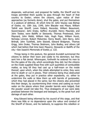 desperate, well-armed, and prepared for battle, the Sheriff and his
troops permitted them quietly to pass through the heart of that
country to Exeter; where the citizens, upon notice of their
approaches (as formerly done), shut the gates, and put themselves
in a posture of defence. At which time Dr. John Voysey was Bishop
of Exeter, viz. 10th July, 1549, John Blacaler was Mayor, William
Tothill was Sheriff, Lewis Pollard, Recorder, William Beaumont,
Sword-bearer; John Drake, Geffery Arundell, Henry Maunder, and
John Tooker, were Bailiffs or Stewards; Thomas Prestwood, John
Maynard, John Webb, William Hals, Hugh Pope, William Hurst,
Nicholas Limmet, Robert Midwinter, Henry Booth, John Berry, John
Britnall, John Tuckfield, John Stawell, Edward Bridgman, Thomas
Grigg, John Drake, Thomas Skidmore, John Bodley, and others (all
which had before that time been Mayors), Stewards or Bailiffs of the
city.—See Isaack’s Memorials of Exeter, p. 122.
Things being in this posture, the general Arundell summoned the
citizens to deliver their town and castle to his dominion; but they
sent him a flat denial. Whereupon, forthwith he ordered his men to
fire the gates of the city, which accordingly they did; but the citizens
on the inside supplied those fires with such quantities of combustible
matter, so long till they had cast up a half-moon on the inside
thereof, upon which, when the rebels attempted to enter, they were
shot to death or cut in pieces. Their entrance being thus obstructed
at the gates, they put in practice other expedients, viz. either to
undermine the walls or blow them up with barrels of gunpowder,
which they had placed in the same; but the citizens also prevented
this their design, by countermining their mines and casting so much
water on the places where their powder barrels were lodged, that
the powder would not take fire. Thus stratagems of war were daily
practised between the besieged and besiegers, to the great hurt and
damage of each other.
King Edward being informed by his council of this siege, and that
there was little or no dependance upon the valour and conduct of
the Sheriff of Devon, and his bailiwick, to suppress this rebellion or
 