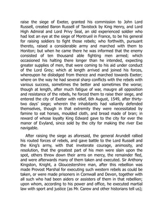 raise the siege of Exeter, granted his commission to John Lord
Russell, created Baron Russell of Tavistock by King Henry, and Lord
High Admiral and Lord Privy Seal, an old experienced soldier who
had lost an eye at the siege of Montrueil in France, to be his general
for raising soldiers to fight those rebels; who forthwith, pursuant
thereto, raised a considerable army and marched with them to
Honiton; but when he came there he was informed that the enemy
consisted of ten thousand able fighting men armed; which
occasioned his halting there longer than he intended, expecting
greater supplies of men, that were coming to his aid under conduct
of the Lord Grey; which at length arrived and joined his forces,
whereupon he dislodged from thence and marched towards Exeter;
where on the way he had several sharp conflicts with the rebels with
various success, sometimes the better and sometimes the worse;
though at length, after much fatigue of war, maugre all opposition
and resistance of the rebels, he forced them to raise their siege, and
entered the city of Exeter with relief, 6th August, 1549, after thirty-
two days’ siege; wherein the inhabitants had valiantly defended
themselves, though in that extremity they were necessitated by
famine to eat horses, moulded cloth, and bread made of bran; in
reward of whose loyalty King Edward gave to the city for ever the
manor of Evyland, since sold by the city for making the river Exe
navigable.
After raising the siege as aforesaid, the general Arundell rallied
his routed forces of rebels, and gave battle to the Lord Russell and
the King’s army, with that inveterate courage, animosity, and
resolution, that the greatest part of his men were slain upon the
spot, others threw down their arms on mercy, the remainder fled,
and were afterwards many of them taken and executed. Sir Anthony
Kingston, Knight, a Gloucestershire man, after this rebellion was
made Provost Marshal for executing such western rebels as could be
taken, or were made prisoners in Cornwall and Devon, together with
all such who had been aiders or assisters of them in that rebellion;
upon whom, according to his power and office, he executed martial
law with sport and justice (as Mr. Carew and other historians tell us);
 