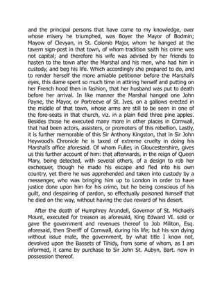 and the principal persons that have come to my knowledge, over
whose misery he triumphed, was Boyer the Mayor of Bodmin;
Mayow of Clevyan, in St. Colomb Major, whom he hanged at the
tavern sign-post in that town, of whom tradition saith his crime was
not capital; and therefore his wife was advised by her friends to
hasten to the town after the Marshal and his men, who had him in
custody, and beg his life. Which accordingly she prepared to do, and
to render herself the more amiable petitioner before the Marshal’s
eyes, this dame spent so much time in attiring herself and putting on
her French hood then in fashion, that her husband was put to death
before her arrival. In like manner the Marshal hanged one John
Payne, the Mayor, or Portreeve of St. Ives, on a gallows erected in
the middle of that town, whose arms are still to be seen in one of
the fore-seats in that church, viz. in a plain field three pine apples.
Besides those he executed many more in other places in Cornwall,
that had been actors, assisters, or promoters of this rebellion. Lastly,
it is further memorable of this Sir Anthony Kingston, that in Sir John
Heywood’s Chronicle he is taxed of extreme cruelty in doing his
Marshal’s office aforesaid. Of whom Fuller, in Gloucestershire, gives
us this further account of him: that afterwards, in the reign of Queen
Mary, being detected, with several others, of a design to rob her
exchequer, though he made his escape and fled into his own
country, yet there he was apprehended and taken into custody by a
messenger, who was bringing him up to London in order to have
justice done upon him for his crime, but he being conscious of his
guilt, and despairing of pardon, so effectually poisoned himself that
he died on the way, without having the due reward of his desert.
After the death of Humphrey Arundell, Governor of St. Michael’s
Mount, executed for treason as aforesaid, King Edward VI. sold or
gave the government and revenues thereof to Job Militon, Esq.
aforesaid, then Sheriff of Cornwall, during his life; but his son dying
without issue male, the government, by what title I know not,
devolved upon the Bassets of Tihidy, from some of whom, as I am
informed, it came by purchase to Sir John St. Aubyn, Bart. now in
possession thereof.
 