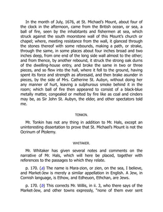 In the month of July, 1676, at St. Michael’s Mount, about four of
the clock in the afternoon, came from the British ocean, or sea, a
ball of fire, seen by the inhabitants and fishermen at sea, which
struck against the south moorstone wall of this Mount’s church or
chapel; where, meeting resistance from the wall, it glanced through
the stones thereof with some rebounds, making a path, or strake,
through the same, in some places about four inches broad and two
inches deep, from one end of the long side wall almost to the other;
and from thence, by another rebound, it struck the strong oak durns
of the dwelling-house entry, and broke the same in two or three
pieces, and so flew into the hall, where it fell to the ground, having
spent its force and strength as aforesaid, and then brake asunder in
pieces, by the side of Mrs. Catherine St. Aubyn, without doing her
any manner of hurt, leaving a sulphurous smoke behind it in the
room; which ball of fire then appeared to consist of a black-blue
metally matter, congealed or melted by fire like as coal and cinders
may be, as Sir John St. Aubyn, the elder, and other spectators told
me.
TONKIN.
Mr. Tonkin has not any thing in addition to Mr. Hals, except an
uninteresting dissertation to prove that St. Michael’s Mount is not the
Ocrinum of Ptolemy.
WHITAKER.
Mr. Whitaker has given several notes and comments on the
narrative of Mr. Hals, which will here be placed, together with
references to the passages to which they relate.
p. 170. (a) The name is Mara-zion, or zien, on the sea, I believe,
and Market-Jew is merely a similar appellation in English. A Jew, in
Cornish language, is Ethow, and Edheuon, Ethchan, are Jews.
p. 170. (b) This corrects Mr. Willis, in ii. 3, who there says of the
Market-Jew, and other towns expressly, “none of them ever sent
 