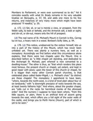 Members to Parliament, or were ever summoned so to do.” Yet it
coincides exactly with what Dr. Brady remarks in his very valuable
treatise on Boroughs, p. 57, 59, and adds one more to his few
returns, and instances of very many more which might have been
produced “if needful,” p. 59.
p. 172. (c) Sel, sil, or sul is merely a view, or prospect, from the
Welsh sylly, to look or behold, and the Armorick sell, a look or sight;
and din-sil, or din-sul, means only the hill of prospect.
(d) The real name of St. Michael’s Mount in Cornish is this, Carreg
luz en kuz, a hoary rock in a wood. Borlase’s Scilly Isles, p. 94.
p. 178. (e) This notice, unobserved by the noticer himself, lets us
into a part of the history of this Mount, which has never been
unfolded yet. There was plainly a nunnery here, as well as a
monastery. Accordingly we find before what this circumstance alone
explains, that there were two chapels upon the Mount. One is
described before as “a little chapel yet standing, and dedicated to
the Archangel St. Michael, part whereof is now converted to a
dwelling-house.” The other is thus, as “that which renders this place
most famous, the present church or chapel, yet extant, and kept in
good repair with pews; upon the tower of this church or chapel, for
it is bigger than many other Cornish parish churches, is that
celebrated place called Kader-Migell, i. e. Michael’s chair.” So distinct
are these chapels! The monastery I apprehend to have been,
“where, towards the north-west, is a kind of level plain about four or
six landyards,” with “a downright precipice of rocks towards the sea,
at least twenty fathoms high.” And where, about the greater chapel,
are “cells cut in the rocks for hermitical monks of the aforesaid
order.” And the nunnery I suppose to have been where, “from this
little square, or plain, there is an artificial kind of ascent going
towards the east, which offers you a full sight of the outer walls of
the castle, and brings you to Porth Horne (Hourn), part of which is
yet to be seen.”
 