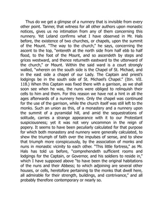 Thus do we get a glimpse of a nunnery that is invisible from every
other point. Tanner, that witness for all other authors upon monastic
notices, gives us no intimation from any of them concerning this
nunnery. Yet Leland confirms what I have observed in Mr. Hals
before, the existence of two churches, or chapels, upon the summit
of the Mount. “The way to the church,” he says, concerning the
ascent to the top, “entereth at the north side from half ebb to half
flood, to the foot of the Mount, and so ascendeth by steps and
grices westward, and thence returneth eastward to the utterward of
the church,” or Mount. Within the said ward is a court strongly
walled, “wherein on the south side is the Chapel of St. Michael, and
in the east side a chapel of our Lady. The Captain and priest’s
lodgings be in the south side of St. Michael’s Chapel.” (Itin. VII.
118.) When this Captain was fixed there with a garrison, as we shall
soon see when he was, the nuns were obliged to relinquish their
cells to him and them. For this reason we have not a hint in all the
ages afterwards of a nunnery here. Only the chapel was continued
for the use of the garrison, while the church itself was still left to the
monks. Such an union as this, of a monastery and a nunnery upon
the summit of a pyramidal hill, and amid the sequestrations of
solitude, carries a strange appearance with it to our Protestant
suspiciousness; yet it was not very uncommon in the reign of
popery. It seems to have been peculiarly calculated for that purpose
for which both monastery and nunnery were generally calculated, to
shew the triumph of faith over the impulses of sense, and to shew
that triumph more conspicuously, by the association of monks and
nuns in monastic vicinity to each other. “This little fortress,” as Mr.
Hals has told us before, “comprehendeth sufficient rooms and
lodgings for the Captain, or Governor, and his soldiers to reside in,”
which I have supposed above “to have been the original habitations
of the nuns and their Abbess; to which adjoining are several other
houses, or cells, heretofore pertaining to the monks that dwell here,
all admirable for their strength, buildings, and contrivance,” and all
probably therefore contemporary or nearly so.
 
