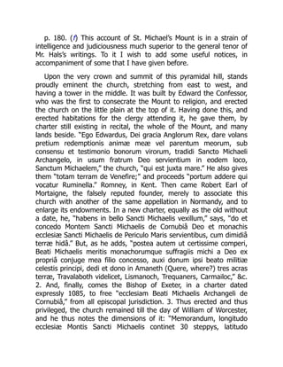 p. 180. (f) This account of St. Michael’s Mount is in a strain of
intelligence and judiciousness much superior to the general tenor of
Mr. Hals’s writings. To it I wish to add some useful notices, in
accompaniment of some that I have given before.
Upon the very crown and summit of this pyramidal hill, stands
proudly eminent the church, stretching from east to west, and
having a tower in the middle. It was built by Edward the Confessor,
who was the first to consecrate the Mount to religion, and erected
the church on the little plain at the top of it. Having done this, and
erected habitations for the clergy attending it, he gave them, by
charter still existing in recital, the whole of the Mount, and many
lands beside. “Ego Edwardus, Dei gracia Anglorum Rex, dare volans
pretium redemptionis animæ meæ vel parentum meorum, sub
consensu et testimonio bonorum virorum, tradidi Sancto Michaeli
Archangelo, in usum fratrum Deo servientium in eodem loco,
Sanctum Michaelem,” the church, “qui est juxta mare.” He also gives
them “totam terram de Venefire;” and proceeds “portum addere qui
vocatur Ruminella.” Romney, in Kent. Then came Robert Earl of
Mortaigne, the falsely reputed founder, merely to associate this
church with another of the same appellation in Normandy, and to
enlarge its endowments. In a new charter, equally as the old without
a date, he, “habens in bello Sancti Michaelis vexillum,” says, “do et
concedo Montem Sancti Michaelis de Cornubiâ Deo et monachis
ecclesiæ Sancti Michaelis de Periculo Maris servientibus, cum dimidiâ
terræ hidâ.” But, as he adds, “postea autem ut certissime comperi,
Beati Michaelis meritis monachorumque suffragiis michi a Deo ex
propriâ conjuge mea filio concesso, auxi donum ipsi beato militiæ
celestis principi, dedi et dono in Amaneth (Quere, where?) tres acras
terræ, Travalaboth videlicet, Lismanoch, Trequaners, Carmailoc,” &c.
2. And, finally, comes the Bishop of Exeter, in a charter dated
expressly 1085, to free “ecclesiam Beati Michaelis Archangeli de
Cornubiâ,” from all episcopal jurisdiction. 3. Thus erected and thus
privileged, the church remained till the day of William of Worcester,
and he thus notes the dimensions of it: “Memorandum, longitudo
ecclesiæ Montis Sancti Michaelis continet 30 steppys, latitudo
 