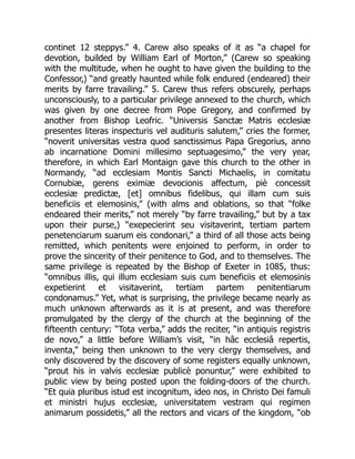 continet 12 steppys.” 4. Carew also speaks of it as “a chapel for
devotion, builded by William Earl of Morton,” (Carew so speaking
with the multitude, when he ought to have given the building to the
Confessor,) “and greatly haunted while folk endured (endeared) their
merits by farre travailing.” 5. Carew thus refers obscurely, perhaps
unconsciously, to a particular privilege annexed to the church, which
was given by one decree from Pope Gregory, and confirmed by
another from Bishop Leofric. “Universis Sanctæ Matris ecclesiæ
presentes literas inspecturis vel audituris salutem,” cries the former,
“noverit universitas vestra quod sanctissimus Papa Gregorius, anno
ab incarnatione Domini millesimo septuagesimo,” the very year,
therefore, in which Earl Montaign gave this church to the other in
Normandy, “ad ecclesiam Montis Sancti Michaelis, in comitatu
Cornubiæ, gerens eximiæ devocionis affectum, piè concessit
ecclesiæ predictæ, [et] omnibus fidelibus, qui illam cum suis
beneficiis et elemosinis,” (with alms and oblations, so that “folke
endeared their merits,” not merely “by farre travailing,” but by a tax
upon their purse,) “exepecierint seu visitaverint, tertiam partem
penetenciarum suarum eis condonari,” a third of all those acts being
remitted, which penitents were enjoined to perform, in order to
prove the sincerity of their penitence to God, and to themselves. The
same privilege is repeated by the Bishop of Exeter in 1085, thus:
“omnibus illis, qui illum ecclesiam suis cum beneficiis et elemosinis
expetierint et visitaverint, tertiam partem penitentiarum
condonamus.” Yet, what is surprising, the privilege became nearly as
much unknown afterwards as it is at present, and was therefore
promulgated by the clergy of the church at the beginning of the
fifteenth century: “Tota verba,” adds the reciter, “in antiquis registris
de novo,” a little before William’s visit, “in hâc ecclesiâ repertis,
inventa,” being then unknown to the very clergy themselves, and
only discovered by the discovery of some registers equally unknown,
“prout his in valvis ecclesiæ publicè ponuntur,” were exhibited to
public view by being posted upon the folding-doors of the church.
“Et quia pluribus istud est incognitum, ideo nos, in Christo Dei famuli
et ministri hujus ecclesiæ, universitatem vestram qui regimen
animarum possidetis,” all the rectors and vicars of the kingdom, “ob
 