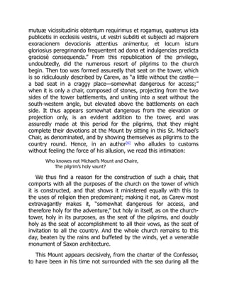 mutuæ vicissitudinis obtentum requirimus et rogamus, quatenus ista
publicetis in ecclesiis vestris, ut vestri subditi et subjecti ad majorem
exoracionem devocionis attentius animentur, et locum istum
gloriosius peregrinando frequentent ad dona et indulgencias predicta
graciosè consequenda.” From this republication of the privilege,
undoubtedly, did the numerous resort of pilgrims to the church
begin. Then too was formed assuredly that seat on the tower, which
is so ridiculously described by Carew, as “a little without the castle—
a bad seat in a craggy place—somewhat dangerous for access;”
when it is only a chair, composed of stones, projecting from the two
sides of the tower battlements, and uniting into a seat without the
south-western angle, but elevated above the battlements on each
side. It thus appears somewhat dangerous from the elevation or
projection only, is an evident addition to the tower, and was
assuredly made at this period for the pilgrims, that they might
complete their devotions at the Mount by sitting in this St. Michael’s
Chair, as denominated, and by showing themselves as pilgrims to the
country round. Hence, in an author[6]
who alludes to customs
without feeling the force of his allusion, we read this intimation:
Who knowes not Michael’s Mount and Chaire,
The pilgrim’s holy vaunt?
We thus find a reason for the construction of such a chair, that
comports with all the purposes of the church on the tower of which
it is constructed, and that shows it ministered equally with this to
the uses of religion then predominant; making it not, as Carew most
extravagantly makes it, “somewhat dangerous for access, and
therefore holy for the adventure,” but holy in itself, as on the church-
tower, holy in its purposes, as the seat of the pilgrims, and doubly
holy as the seat of accomplishment to all their vows, as the seat of
invitation to all the country. And the whole church remains to this
day, beaten by the rains and buffeted by the winds, yet a venerable
monument of Saxon architecture.
This Mount appears decisively, from the charter of the Confessor,
to have been in his time not surrounded with the sea during all the
 